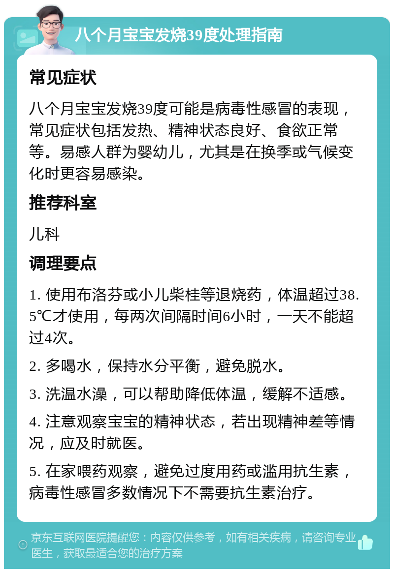 八个月宝宝发烧39度处理指南 常见症状 八个月宝宝发烧39度可能是病毒性感冒的表现，常见症状包括发热、精神状态良好、食欲正常等。易感人群为婴幼儿，尤其是在换季或气候变化时更容易感染。 推荐科室 儿科 调理要点 1. 使用布洛芬或小儿柴桂等退烧药，体温超过38.5℃才使用，每两次间隔时间6小时，一天不能超过4次。 2. 多喝水，保持水分平衡，避免脱水。 3. 洗温水澡，可以帮助降低体温，缓解不适感。 4. 注意观察宝宝的精神状态，若出现精神差等情况，应及时就医。 5. 在家喂药观察，避免过度用药或滥用抗生素，病毒性感冒多数情况下不需要抗生素治疗。