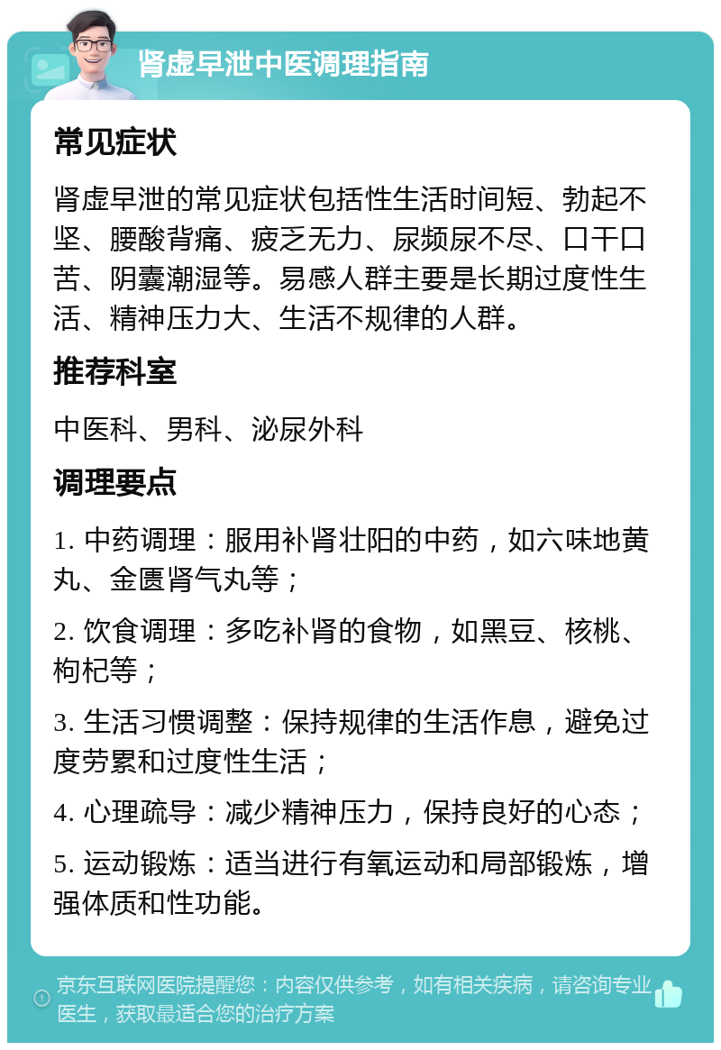 肾虚早泄中医调理指南 常见症状 肾虚早泄的常见症状包括性生活时间短、勃起不坚、腰酸背痛、疲乏无力、尿频尿不尽、口干口苦、阴囊潮湿等。易感人群主要是长期过度性生活、精神压力大、生活不规律的人群。 推荐科室 中医科、男科、泌尿外科 调理要点 1. 中药调理：服用补肾壮阳的中药，如六味地黄丸、金匮肾气丸等； 2. 饮食调理：多吃补肾的食物，如黑豆、核桃、枸杞等； 3. 生活习惯调整：保持规律的生活作息，避免过度劳累和过度性生活； 4. 心理疏导：减少精神压力，保持良好的心态； 5. 运动锻炼：适当进行有氧运动和局部锻炼，增强体质和性功能。