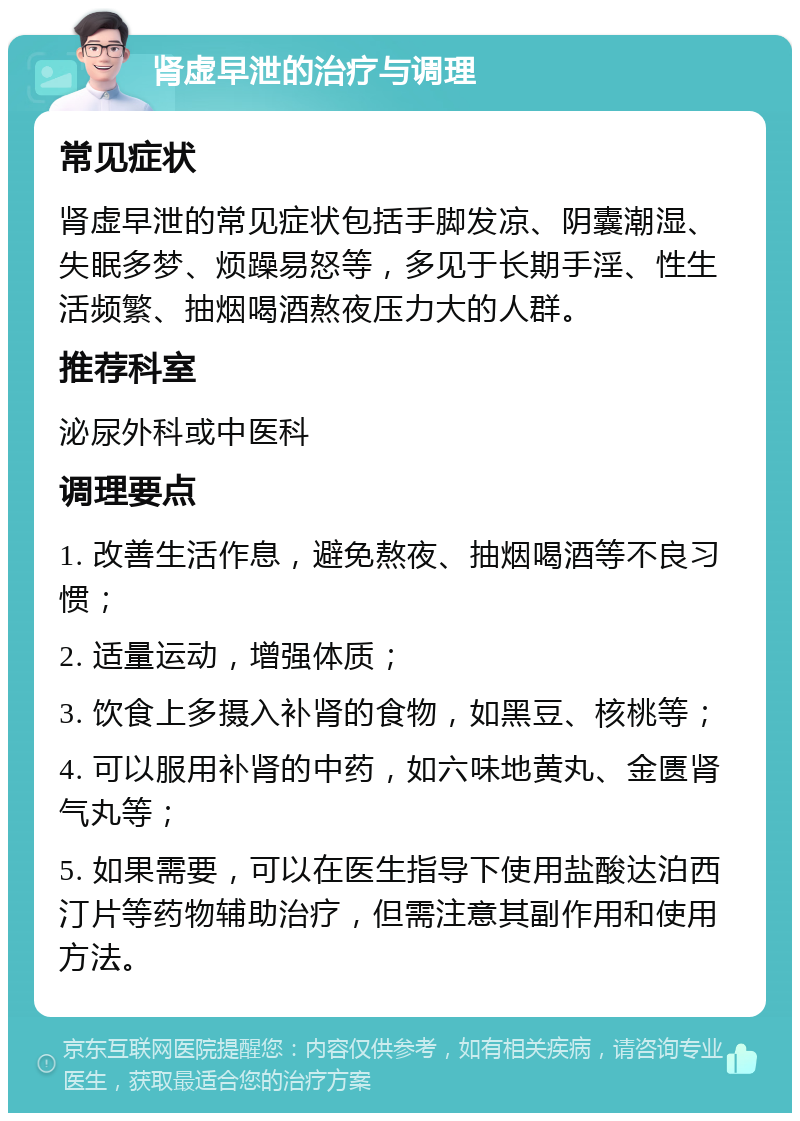 肾虚早泄的治疗与调理 常见症状 肾虚早泄的常见症状包括手脚发凉、阴囊潮湿、失眠多梦、烦躁易怒等，多见于长期手淫、性生活频繁、抽烟喝酒熬夜压力大的人群。 推荐科室 泌尿外科或中医科 调理要点 1. 改善生活作息，避免熬夜、抽烟喝酒等不良习惯； 2. 适量运动，增强体质； 3. 饮食上多摄入补肾的食物，如黑豆、核桃等； 4. 可以服用补肾的中药，如六味地黄丸、金匮肾气丸等； 5. 如果需要，可以在医生指导下使用盐酸达泊西汀片等药物辅助治疗，但需注意其副作用和使用方法。