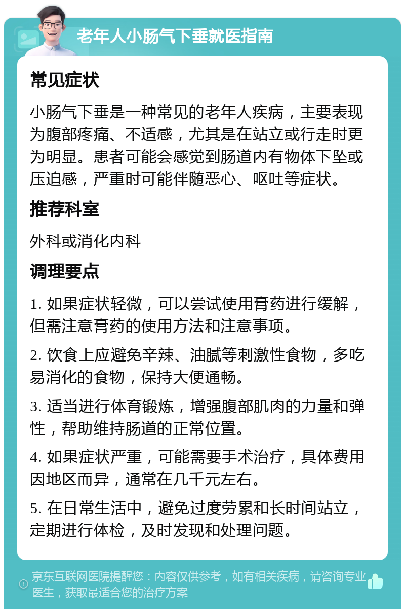 老年人小肠气下垂就医指南 常见症状 小肠气下垂是一种常见的老年人疾病，主要表现为腹部疼痛、不适感，尤其是在站立或行走时更为明显。患者可能会感觉到肠道内有物体下坠或压迫感，严重时可能伴随恶心、呕吐等症状。 推荐科室 外科或消化内科 调理要点 1. 如果症状轻微，可以尝试使用膏药进行缓解，但需注意膏药的使用方法和注意事项。 2. 饮食上应避免辛辣、油腻等刺激性食物，多吃易消化的食物，保持大便通畅。 3. 适当进行体育锻炼，增强腹部肌肉的力量和弹性，帮助维持肠道的正常位置。 4. 如果症状严重，可能需要手术治疗，具体费用因地区而异，通常在几千元左右。 5. 在日常生活中，避免过度劳累和长时间站立，定期进行体检，及时发现和处理问题。