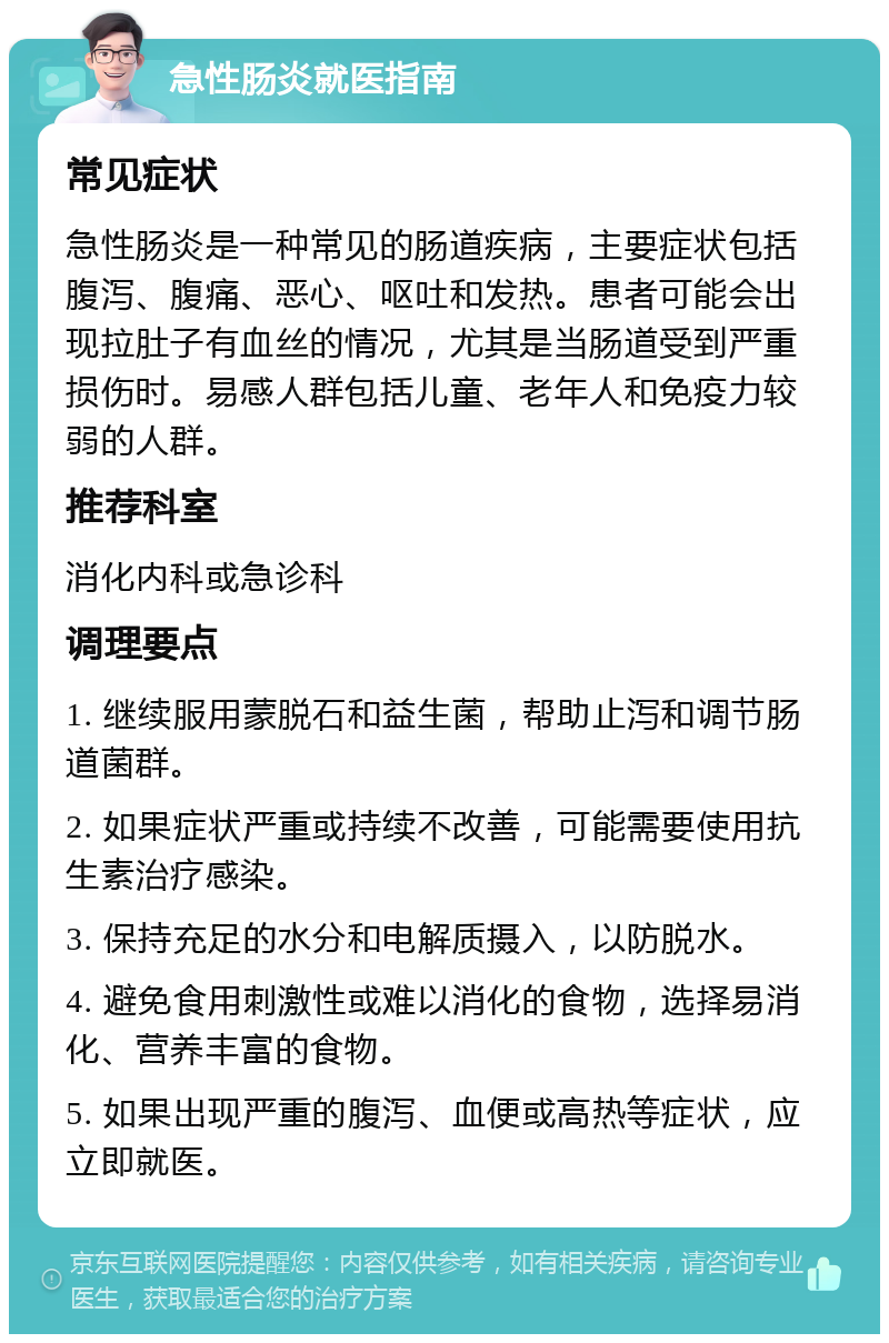 急性肠炎就医指南 常见症状 急性肠炎是一种常见的肠道疾病，主要症状包括腹泻、腹痛、恶心、呕吐和发热。患者可能会出现拉肚子有血丝的情况，尤其是当肠道受到严重损伤时。易感人群包括儿童、老年人和免疫力较弱的人群。 推荐科室 消化内科或急诊科 调理要点 1. 继续服用蒙脱石和益生菌，帮助止泻和调节肠道菌群。 2. 如果症状严重或持续不改善，可能需要使用抗生素治疗感染。 3. 保持充足的水分和电解质摄入，以防脱水。 4. 避免食用刺激性或难以消化的食物，选择易消化、营养丰富的食物。 5. 如果出现严重的腹泻、血便或高热等症状，应立即就医。