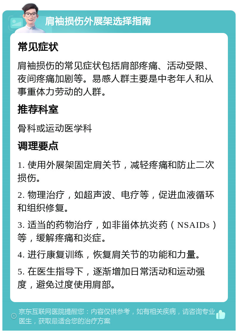 肩袖损伤外展架选择指南 常见症状 肩袖损伤的常见症状包括肩部疼痛、活动受限、夜间疼痛加剧等。易感人群主要是中老年人和从事重体力劳动的人群。 推荐科室 骨科或运动医学科 调理要点 1. 使用外展架固定肩关节，减轻疼痛和防止二次损伤。 2. 物理治疗，如超声波、电疗等，促进血液循环和组织修复。 3. 适当的药物治疗，如非甾体抗炎药（NSAIDs）等，缓解疼痛和炎症。 4. 进行康复训练，恢复肩关节的功能和力量。 5. 在医生指导下，逐渐增加日常活动和运动强度，避免过度使用肩部。