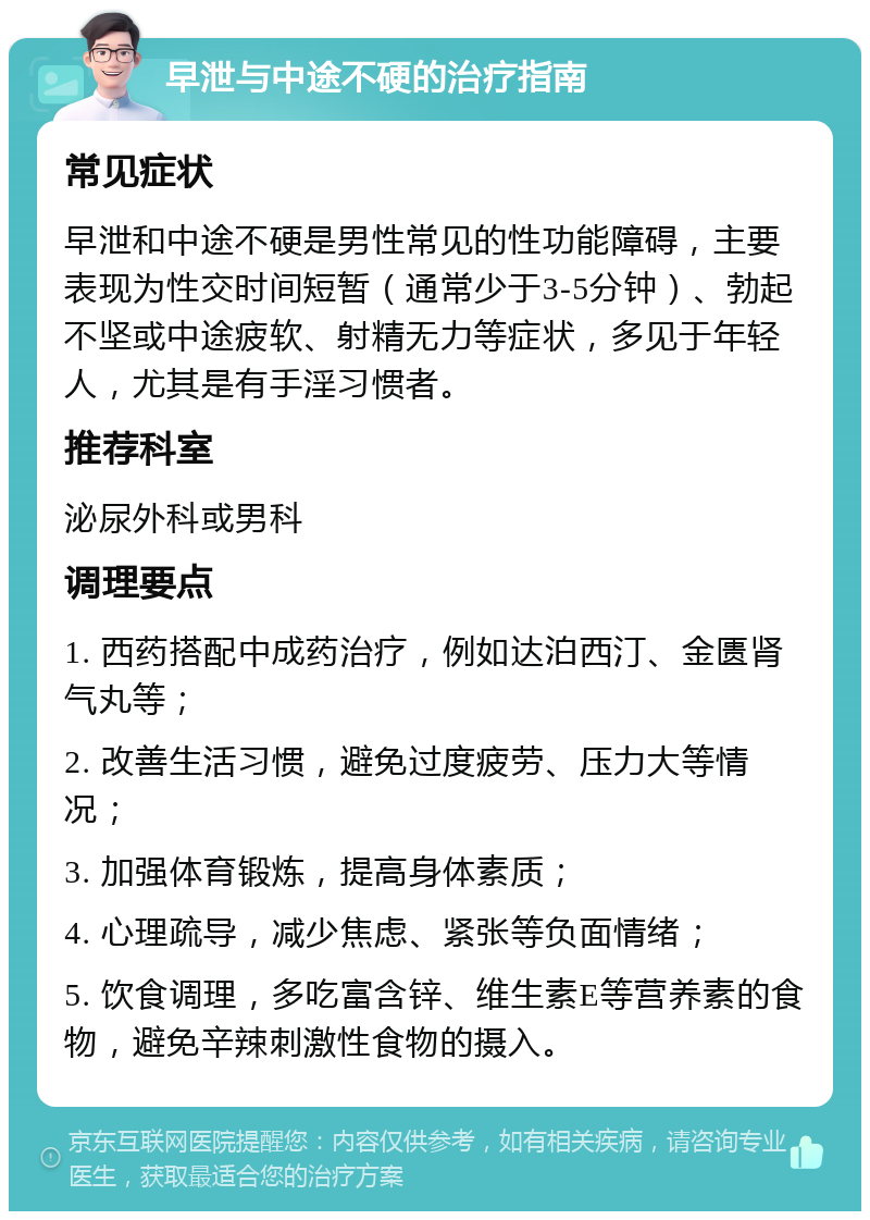 早泄与中途不硬的治疗指南 常见症状 早泄和中途不硬是男性常见的性功能障碍，主要表现为性交时间短暂（通常少于3-5分钟）、勃起不坚或中途疲软、射精无力等症状，多见于年轻人，尤其是有手淫习惯者。 推荐科室 泌尿外科或男科 调理要点 1. 西药搭配中成药治疗，例如达泊西汀、金匮肾气丸等； 2. 改善生活习惯，避免过度疲劳、压力大等情况； 3. 加强体育锻炼，提高身体素质； 4. 心理疏导，减少焦虑、紧张等负面情绪； 5. 饮食调理，多吃富含锌、维生素E等营养素的食物，避免辛辣刺激性食物的摄入。