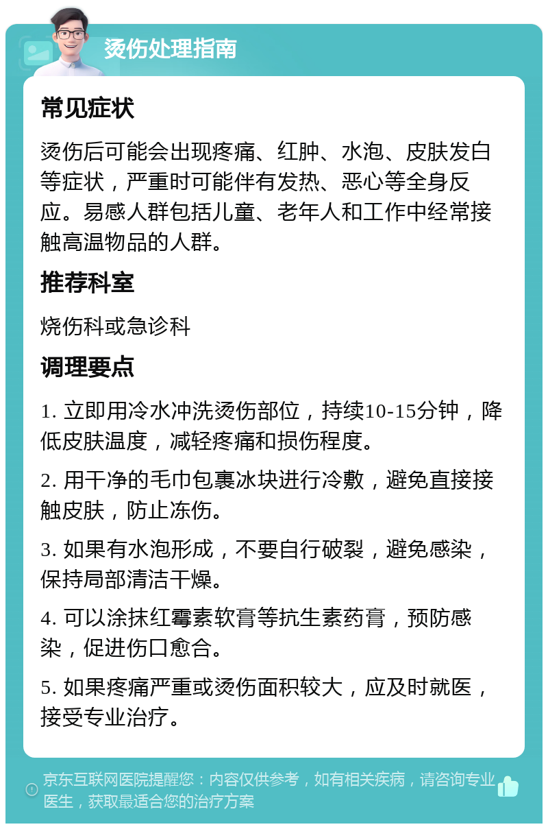 烫伤处理指南 常见症状 烫伤后可能会出现疼痛、红肿、水泡、皮肤发白等症状，严重时可能伴有发热、恶心等全身反应。易感人群包括儿童、老年人和工作中经常接触高温物品的人群。 推荐科室 烧伤科或急诊科 调理要点 1. 立即用冷水冲洗烫伤部位，持续10-15分钟，降低皮肤温度，减轻疼痛和损伤程度。 2. 用干净的毛巾包裹冰块进行冷敷，避免直接接触皮肤，防止冻伤。 3. 如果有水泡形成，不要自行破裂，避免感染，保持局部清洁干燥。 4. 可以涂抹红霉素软膏等抗生素药膏，预防感染，促进伤口愈合。 5. 如果疼痛严重或烫伤面积较大，应及时就医，接受专业治疗。