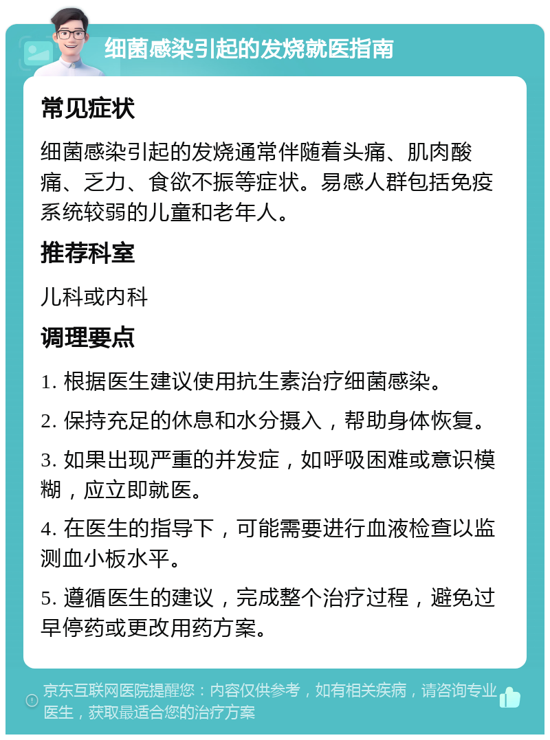 细菌感染引起的发烧就医指南 常见症状 细菌感染引起的发烧通常伴随着头痛、肌肉酸痛、乏力、食欲不振等症状。易感人群包括免疫系统较弱的儿童和老年人。 推荐科室 儿科或内科 调理要点 1. 根据医生建议使用抗生素治疗细菌感染。 2. 保持充足的休息和水分摄入，帮助身体恢复。 3. 如果出现严重的并发症，如呼吸困难或意识模糊，应立即就医。 4. 在医生的指导下，可能需要进行血液检查以监测血小板水平。 5. 遵循医生的建议，完成整个治疗过程，避免过早停药或更改用药方案。