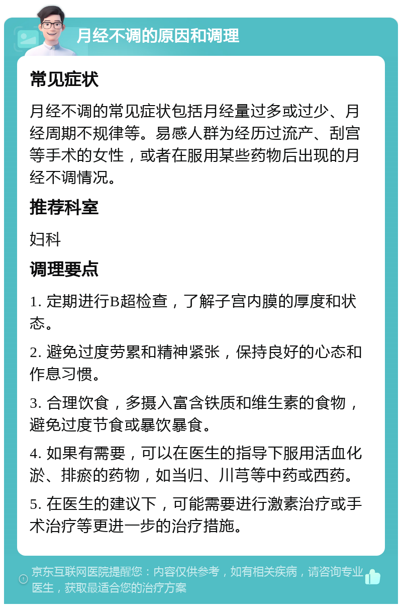 月经不调的原因和调理 常见症状 月经不调的常见症状包括月经量过多或过少、月经周期不规律等。易感人群为经历过流产、刮宫等手术的女性，或者在服用某些药物后出现的月经不调情况。 推荐科室 妇科 调理要点 1. 定期进行B超检查，了解子宫内膜的厚度和状态。 2. 避免过度劳累和精神紧张，保持良好的心态和作息习惯。 3. 合理饮食，多摄入富含铁质和维生素的食物，避免过度节食或暴饮暴食。 4. 如果有需要，可以在医生的指导下服用活血化淤、排瘀的药物，如当归、川芎等中药或西药。 5. 在医生的建议下，可能需要进行激素治疗或手术治疗等更进一步的治疗措施。