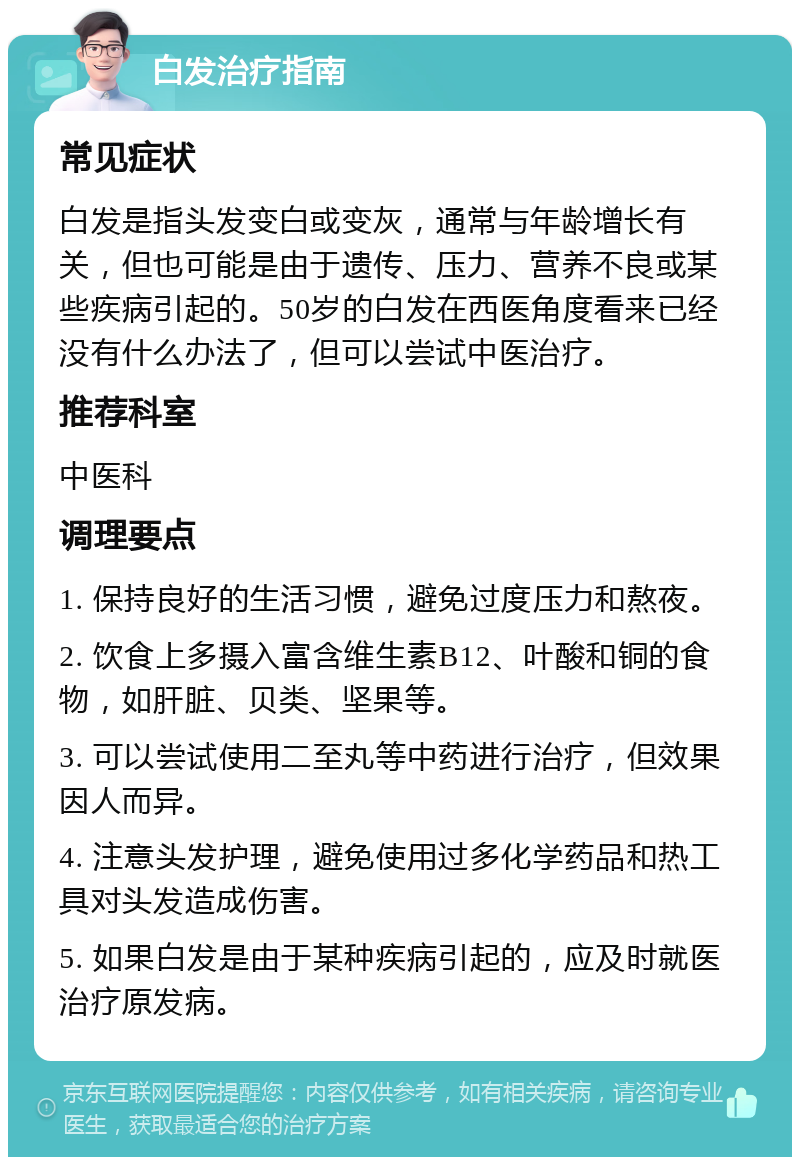 白发治疗指南 常见症状 白发是指头发变白或变灰，通常与年龄增长有关，但也可能是由于遗传、压力、营养不良或某些疾病引起的。50岁的白发在西医角度看来已经没有什么办法了，但可以尝试中医治疗。 推荐科室 中医科 调理要点 1. 保持良好的生活习惯，避免过度压力和熬夜。 2. 饮食上多摄入富含维生素B12、叶酸和铜的食物，如肝脏、贝类、坚果等。 3. 可以尝试使用二至丸等中药进行治疗，但效果因人而异。 4. 注意头发护理，避免使用过多化学药品和热工具对头发造成伤害。 5. 如果白发是由于某种疾病引起的，应及时就医治疗原发病。