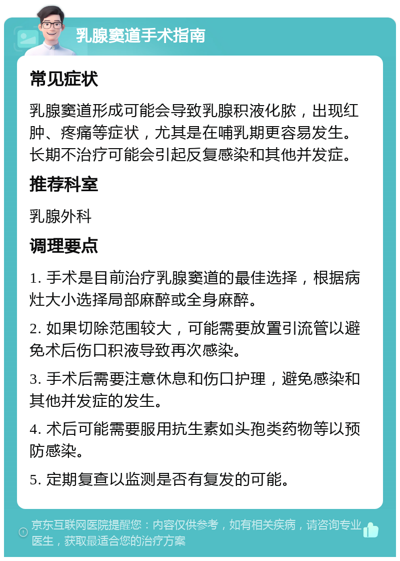 乳腺窦道手术指南 常见症状 乳腺窦道形成可能会导致乳腺积液化脓，出现红肿、疼痛等症状，尤其是在哺乳期更容易发生。长期不治疗可能会引起反复感染和其他并发症。 推荐科室 乳腺外科 调理要点 1. 手术是目前治疗乳腺窦道的最佳选择，根据病灶大小选择局部麻醉或全身麻醉。 2. 如果切除范围较大，可能需要放置引流管以避免术后伤口积液导致再次感染。 3. 手术后需要注意休息和伤口护理，避免感染和其他并发症的发生。 4. 术后可能需要服用抗生素如头孢类药物等以预防感染。 5. 定期复查以监测是否有复发的可能。