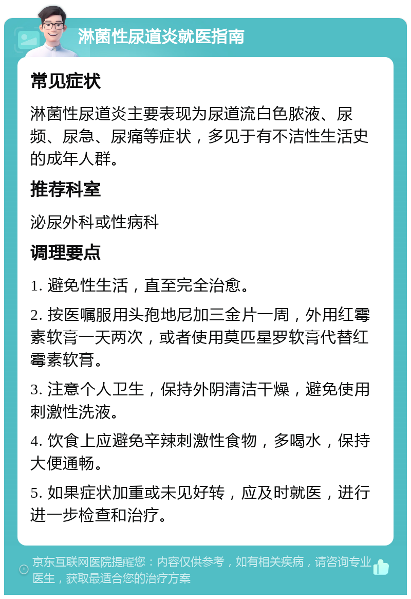 淋菌性尿道炎就医指南 常见症状 淋菌性尿道炎主要表现为尿道流白色脓液、尿频、尿急、尿痛等症状，多见于有不洁性生活史的成年人群。 推荐科室 泌尿外科或性病科 调理要点 1. 避免性生活，直至完全治愈。 2. 按医嘱服用头孢地尼加三金片一周，外用红霉素软膏一天两次，或者使用莫匹星罗软膏代替红霉素软膏。 3. 注意个人卫生，保持外阴清洁干燥，避免使用刺激性洗液。 4. 饮食上应避免辛辣刺激性食物，多喝水，保持大便通畅。 5. 如果症状加重或未见好转，应及时就医，进行进一步检查和治疗。