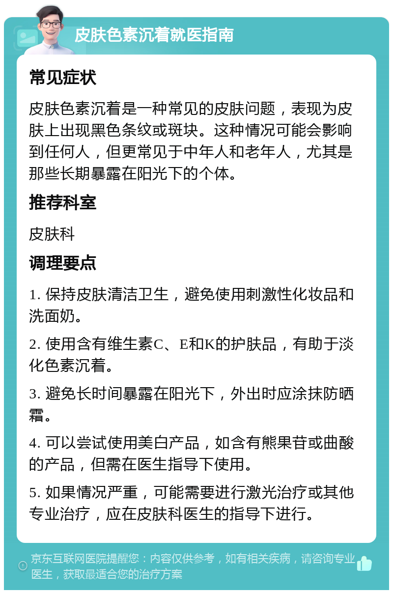 皮肤色素沉着就医指南 常见症状 皮肤色素沉着是一种常见的皮肤问题，表现为皮肤上出现黑色条纹或斑块。这种情况可能会影响到任何人，但更常见于中年人和老年人，尤其是那些长期暴露在阳光下的个体。 推荐科室 皮肤科 调理要点 1. 保持皮肤清洁卫生，避免使用刺激性化妆品和洗面奶。 2. 使用含有维生素C、E和K的护肤品，有助于淡化色素沉着。 3. 避免长时间暴露在阳光下，外出时应涂抹防晒霜。 4. 可以尝试使用美白产品，如含有熊果苷或曲酸的产品，但需在医生指导下使用。 5. 如果情况严重，可能需要进行激光治疗或其他专业治疗，应在皮肤科医生的指导下进行。