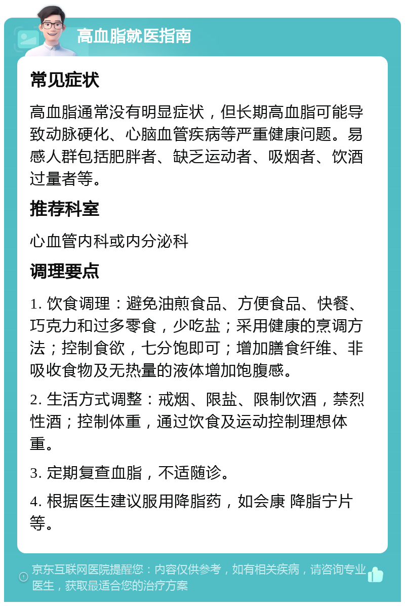 高血脂就医指南 常见症状 高血脂通常没有明显症状，但长期高血脂可能导致动脉硬化、心脑血管疾病等严重健康问题。易感人群包括肥胖者、缺乏运动者、吸烟者、饮酒过量者等。 推荐科室 心血管内科或内分泌科 调理要点 1. 饮食调理：避免油煎食品、方便食品、快餐、巧克力和过多零食，少吃盐；采用健康的烹调方法；控制食欲，七分饱即可；增加膳食纤维、非吸收食物及无热量的液体增加饱腹感。 2. 生活方式调整：戒烟、限盐、限制饮酒，禁烈性酒；控制体重，通过饮食及运动控制理想体重。 3. 定期复查血脂，不适随诊。 4. 根据医生建议服用降脂药，如会康 降脂宁片等。