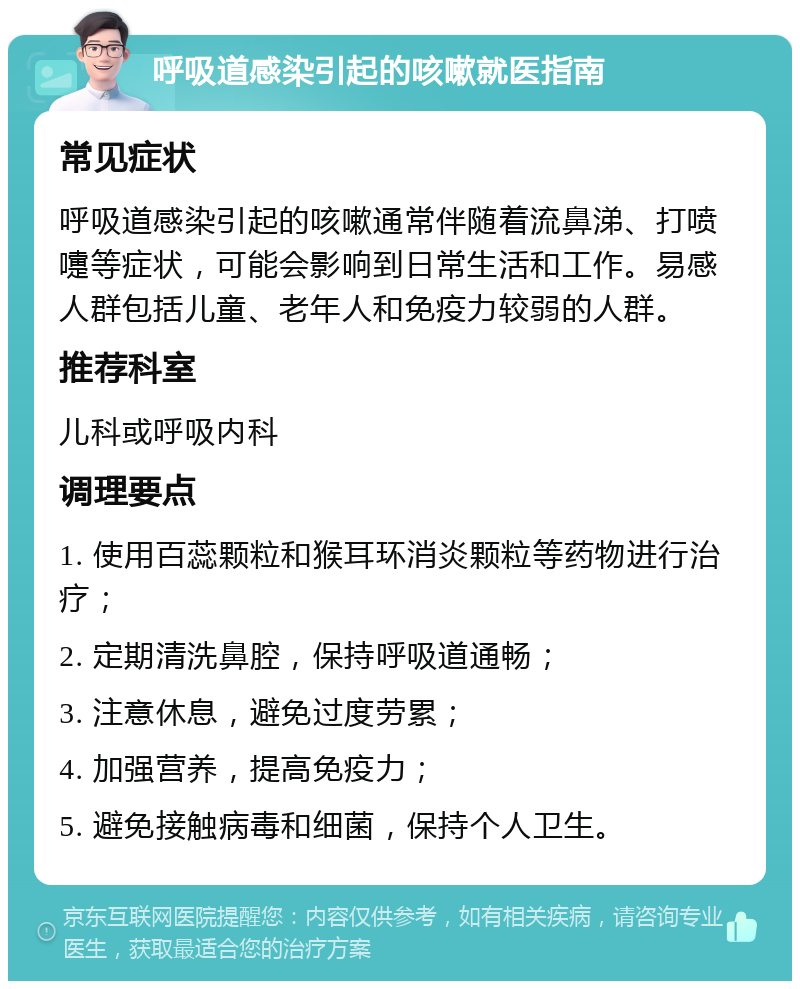 呼吸道感染引起的咳嗽就医指南 常见症状 呼吸道感染引起的咳嗽通常伴随着流鼻涕、打喷嚏等症状，可能会影响到日常生活和工作。易感人群包括儿童、老年人和免疫力较弱的人群。 推荐科室 儿科或呼吸内科 调理要点 1. 使用百蕊颗粒和猴耳环消炎颗粒等药物进行治疗； 2. 定期清洗鼻腔，保持呼吸道通畅； 3. 注意休息，避免过度劳累； 4. 加强营养，提高免疫力； 5. 避免接触病毒和细菌，保持个人卫生。