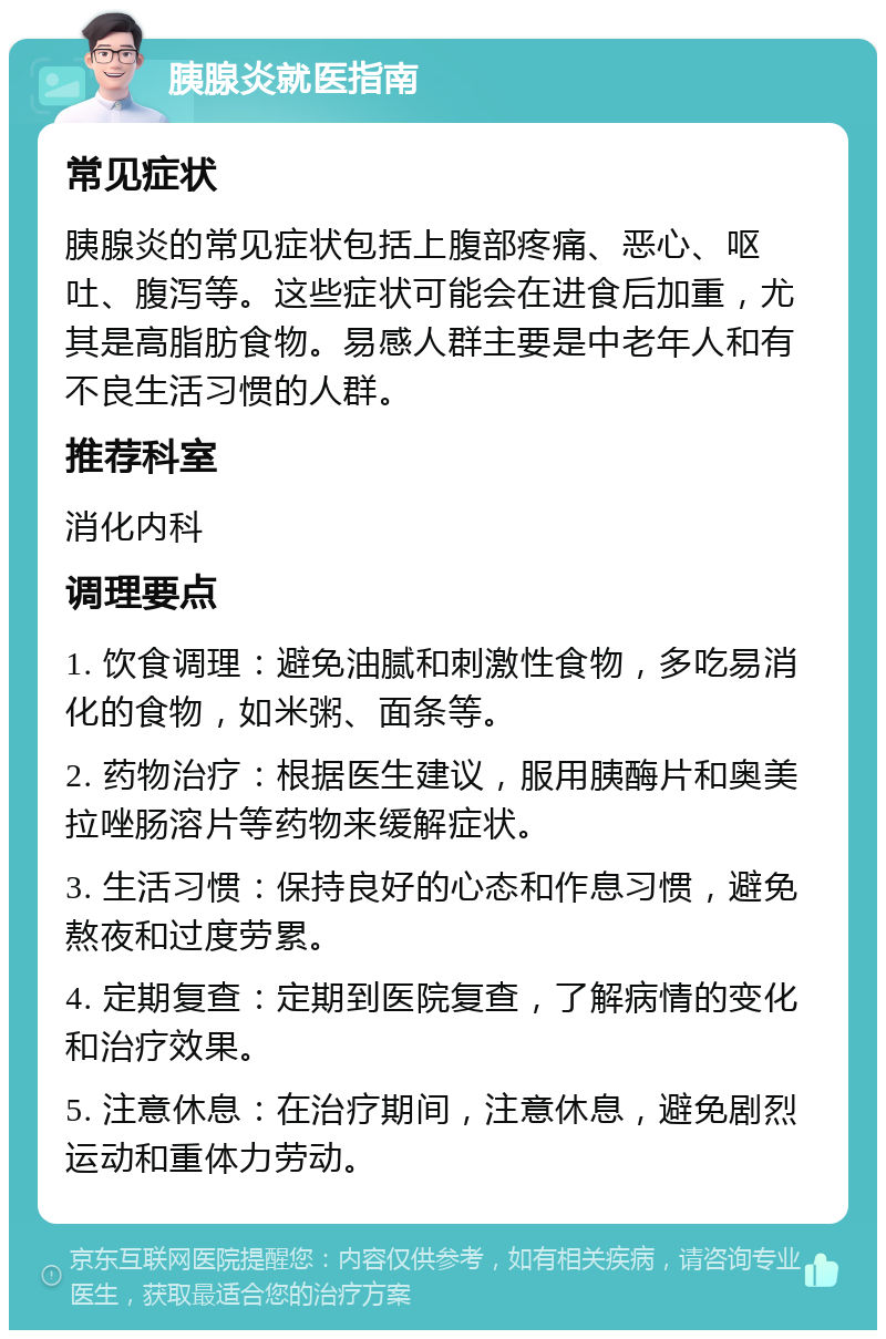 胰腺炎就医指南 常见症状 胰腺炎的常见症状包括上腹部疼痛、恶心、呕吐、腹泻等。这些症状可能会在进食后加重，尤其是高脂肪食物。易感人群主要是中老年人和有不良生活习惯的人群。 推荐科室 消化内科 调理要点 1. 饮食调理：避免油腻和刺激性食物，多吃易消化的食物，如米粥、面条等。 2. 药物治疗：根据医生建议，服用胰酶片和奥美拉唑肠溶片等药物来缓解症状。 3. 生活习惯：保持良好的心态和作息习惯，避免熬夜和过度劳累。 4. 定期复查：定期到医院复查，了解病情的变化和治疗效果。 5. 注意休息：在治疗期间，注意休息，避免剧烈运动和重体力劳动。