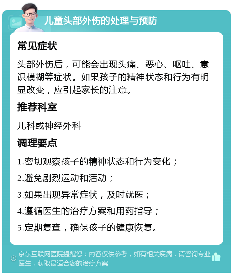 儿童头部外伤的处理与预防 常见症状 头部外伤后，可能会出现头痛、恶心、呕吐、意识模糊等症状。如果孩子的精神状态和行为有明显改变，应引起家长的注意。 推荐科室 儿科或神经外科 调理要点 1.密切观察孩子的精神状态和行为变化； 2.避免剧烈运动和活动； 3.如果出现异常症状，及时就医； 4.遵循医生的治疗方案和用药指导； 5.定期复查，确保孩子的健康恢复。