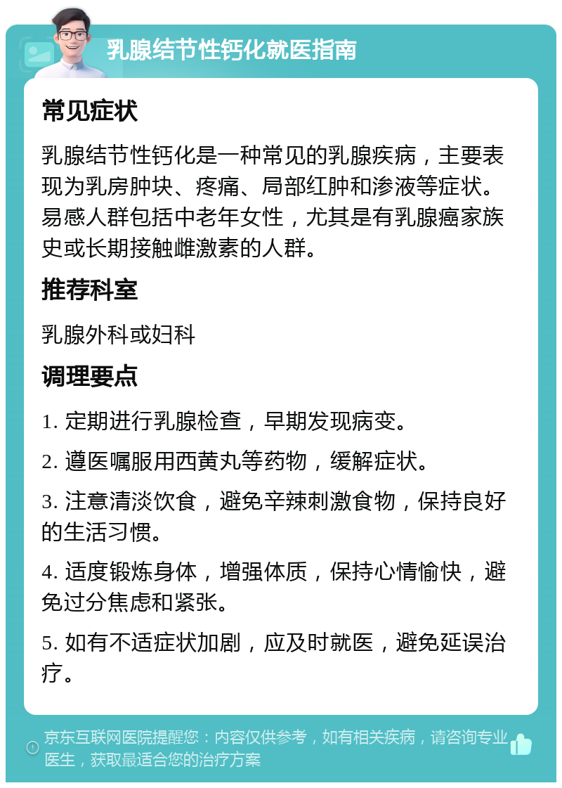 乳腺结节性钙化就医指南 常见症状 乳腺结节性钙化是一种常见的乳腺疾病，主要表现为乳房肿块、疼痛、局部红肿和渗液等症状。易感人群包括中老年女性，尤其是有乳腺癌家族史或长期接触雌激素的人群。 推荐科室 乳腺外科或妇科 调理要点 1. 定期进行乳腺检查，早期发现病变。 2. 遵医嘱服用西黄丸等药物，缓解症状。 3. 注意清淡饮食，避免辛辣刺激食物，保持良好的生活习惯。 4. 适度锻炼身体，增强体质，保持心情愉快，避免过分焦虑和紧张。 5. 如有不适症状加剧，应及时就医，避免延误治疗。