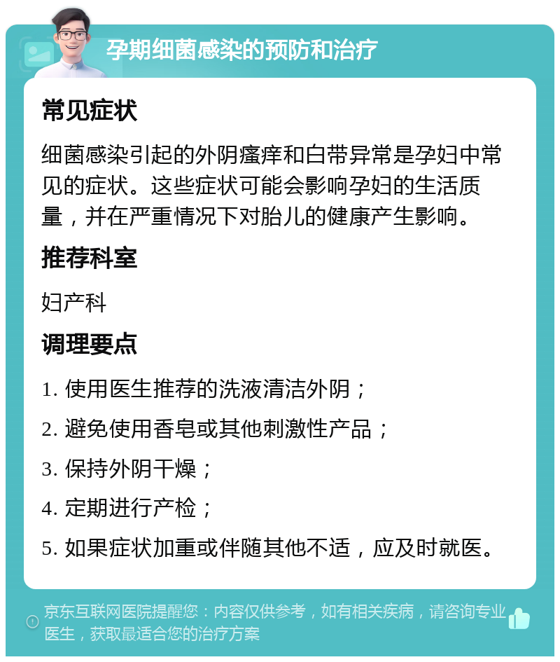 孕期细菌感染的预防和治疗 常见症状 细菌感染引起的外阴瘙痒和白带异常是孕妇中常见的症状。这些症状可能会影响孕妇的生活质量，并在严重情况下对胎儿的健康产生影响。 推荐科室 妇产科 调理要点 1. 使用医生推荐的洗液清洁外阴； 2. 避免使用香皂或其他刺激性产品； 3. 保持外阴干燥； 4. 定期进行产检； 5. 如果症状加重或伴随其他不适，应及时就医。