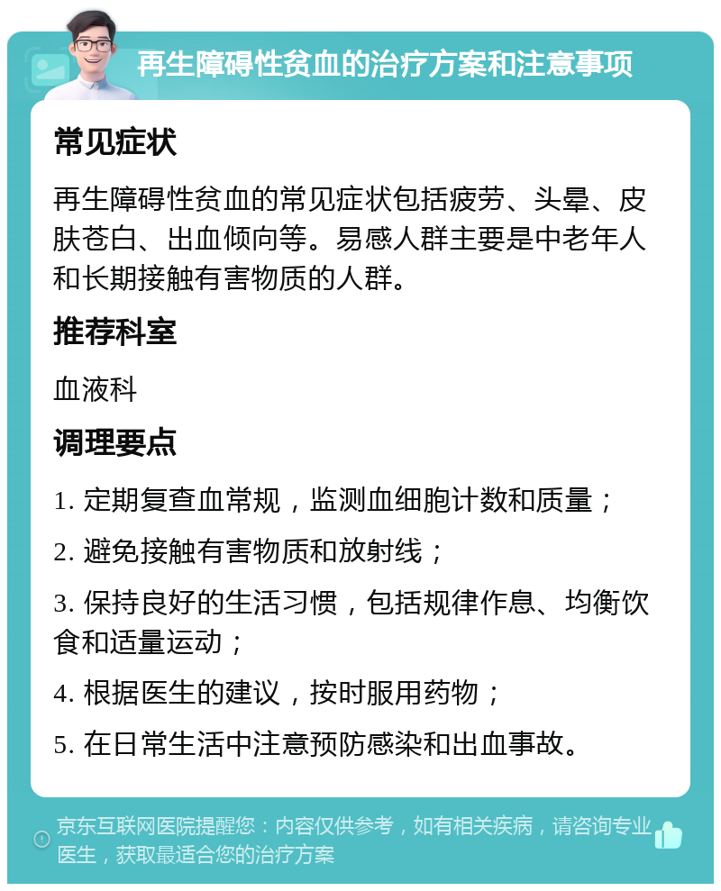 再生障碍性贫血的治疗方案和注意事项 常见症状 再生障碍性贫血的常见症状包括疲劳、头晕、皮肤苍白、出血倾向等。易感人群主要是中老年人和长期接触有害物质的人群。 推荐科室 血液科 调理要点 1. 定期复查血常规，监测血细胞计数和质量； 2. 避免接触有害物质和放射线； 3. 保持良好的生活习惯，包括规律作息、均衡饮食和适量运动； 4. 根据医生的建议，按时服用药物； 5. 在日常生活中注意预防感染和出血事故。