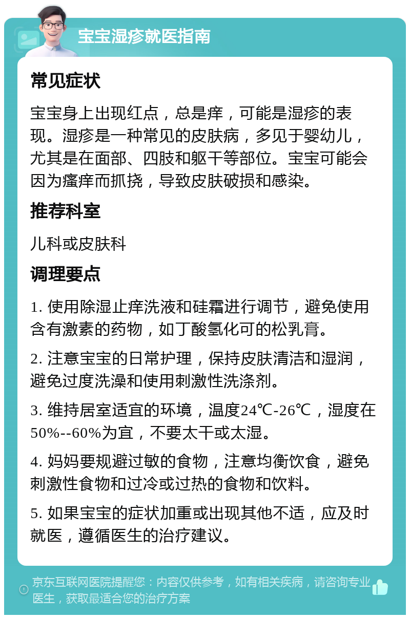 宝宝湿疹就医指南 常见症状 宝宝身上出现红点，总是痒，可能是湿疹的表现。湿疹是一种常见的皮肤病，多见于婴幼儿，尤其是在面部、四肢和躯干等部位。宝宝可能会因为瘙痒而抓挠，导致皮肤破损和感染。 推荐科室 儿科或皮肤科 调理要点 1. 使用除湿止痒洗液和硅霜进行调节，避免使用含有激素的药物，如丁酸氢化可的松乳膏。 2. 注意宝宝的日常护理，保持皮肤清洁和湿润，避免过度洗澡和使用刺激性洗涤剂。 3. 维持居室适宜的环境，温度24℃-26℃，湿度在50%--60%为宜，不要太干或太湿。 4. 妈妈要规避过敏的食物，注意均衡饮食，避免刺激性食物和过冷或过热的食物和饮料。 5. 如果宝宝的症状加重或出现其他不适，应及时就医，遵循医生的治疗建议。