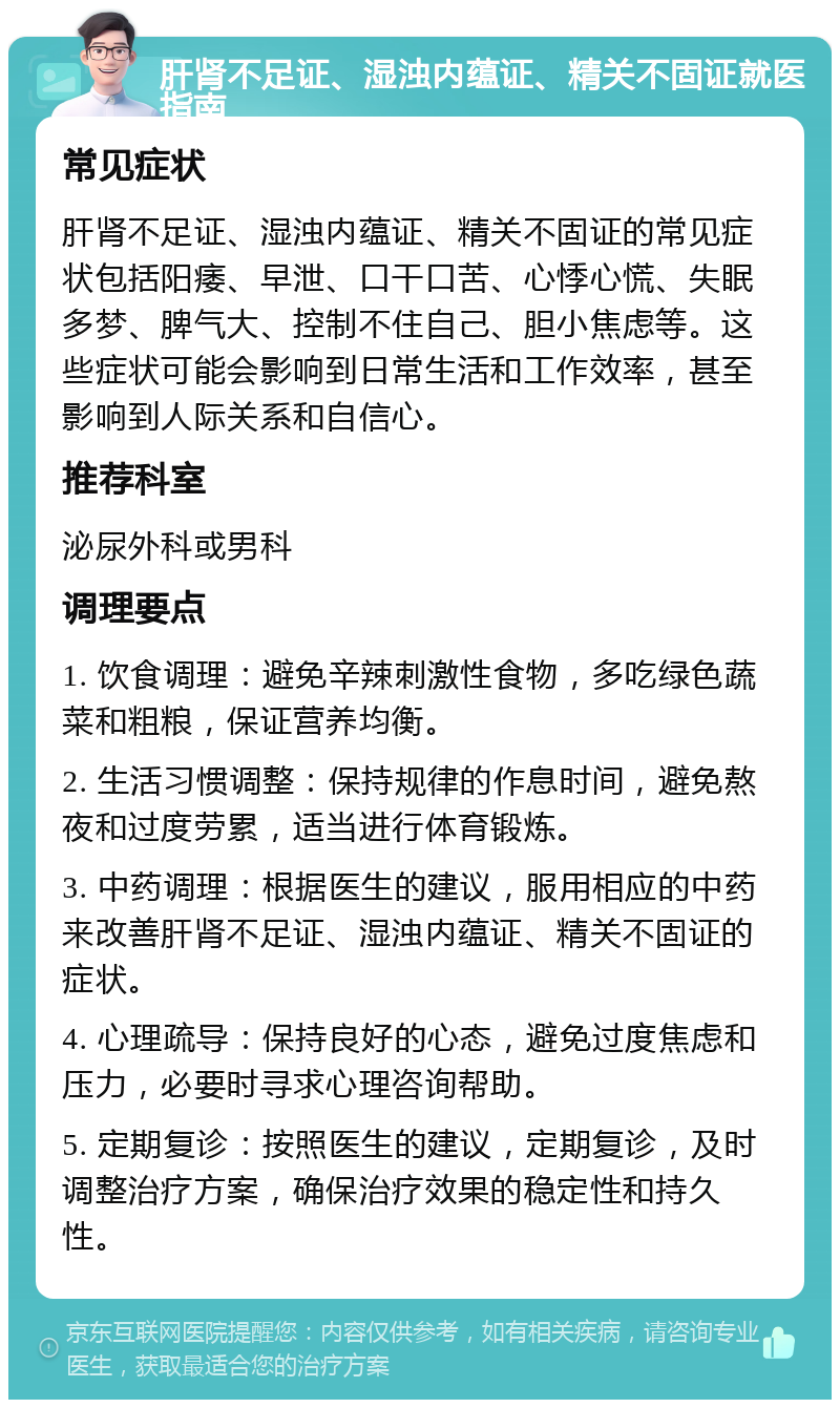 肝肾不足证、湿浊内蕴证、精关不固证就医指南 常见症状 肝肾不足证、湿浊内蕴证、精关不固证的常见症状包括阳痿、早泄、口干口苦、心悸心慌、失眠多梦、脾气大、控制不住自己、胆小焦虑等。这些症状可能会影响到日常生活和工作效率，甚至影响到人际关系和自信心。 推荐科室 泌尿外科或男科 调理要点 1. 饮食调理：避免辛辣刺激性食物，多吃绿色蔬菜和粗粮，保证营养均衡。 2. 生活习惯调整：保持规律的作息时间，避免熬夜和过度劳累，适当进行体育锻炼。 3. 中药调理：根据医生的建议，服用相应的中药来改善肝肾不足证、湿浊内蕴证、精关不固证的症状。 4. 心理疏导：保持良好的心态，避免过度焦虑和压力，必要时寻求心理咨询帮助。 5. 定期复诊：按照医生的建议，定期复诊，及时调整治疗方案，确保治疗效果的稳定性和持久性。