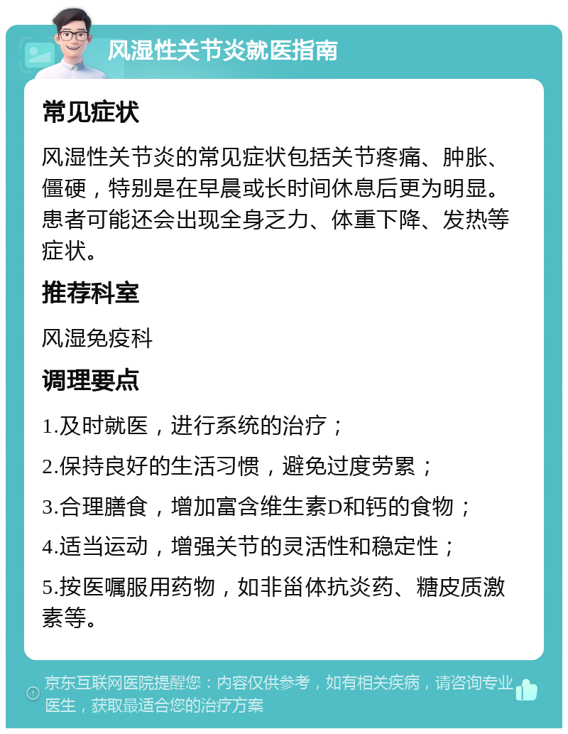 风湿性关节炎就医指南 常见症状 风湿性关节炎的常见症状包括关节疼痛、肿胀、僵硬，特别是在早晨或长时间休息后更为明显。患者可能还会出现全身乏力、体重下降、发热等症状。 推荐科室 风湿免疫科 调理要点 1.及时就医，进行系统的治疗； 2.保持良好的生活习惯，避免过度劳累； 3.合理膳食，增加富含维生素D和钙的食物； 4.适当运动，增强关节的灵活性和稳定性； 5.按医嘱服用药物，如非甾体抗炎药、糖皮质激素等。