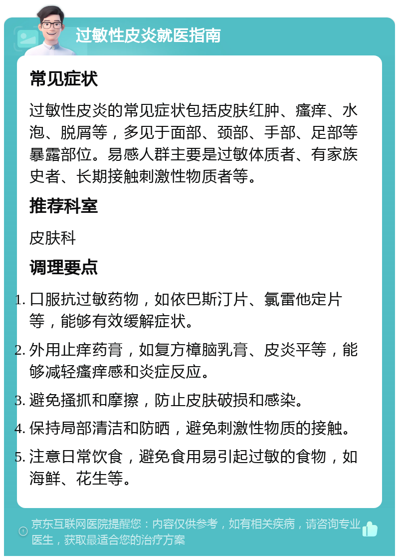 过敏性皮炎就医指南 常见症状 过敏性皮炎的常见症状包括皮肤红肿、瘙痒、水泡、脱屑等，多见于面部、颈部、手部、足部等暴露部位。易感人群主要是过敏体质者、有家族史者、长期接触刺激性物质者等。 推荐科室 皮肤科 调理要点 口服抗过敏药物，如依巴斯汀片、氯雷他定片等，能够有效缓解症状。 外用止痒药膏，如复方樟脑乳膏、皮炎平等，能够减轻瘙痒感和炎症反应。 避免搔抓和摩擦，防止皮肤破损和感染。 保持局部清洁和防晒，避免刺激性物质的接触。 注意日常饮食，避免食用易引起过敏的食物，如海鲜、花生等。