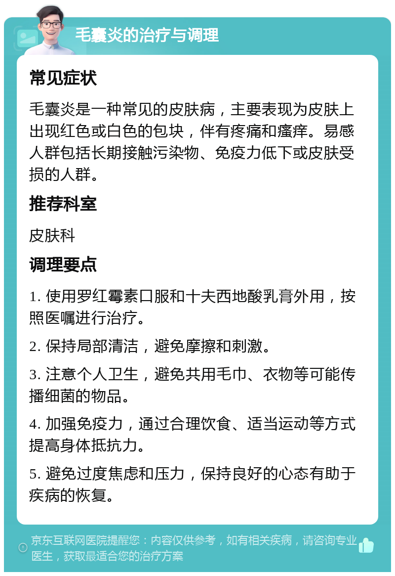 毛囊炎的治疗与调理 常见症状 毛囊炎是一种常见的皮肤病，主要表现为皮肤上出现红色或白色的包块，伴有疼痛和瘙痒。易感人群包括长期接触污染物、免疫力低下或皮肤受损的人群。 推荐科室 皮肤科 调理要点 1. 使用罗红霉素口服和十夫西地酸乳膏外用，按照医嘱进行治疗。 2. 保持局部清洁，避免摩擦和刺激。 3. 注意个人卫生，避免共用毛巾、衣物等可能传播细菌的物品。 4. 加强免疫力，通过合理饮食、适当运动等方式提高身体抵抗力。 5. 避免过度焦虑和压力，保持良好的心态有助于疾病的恢复。