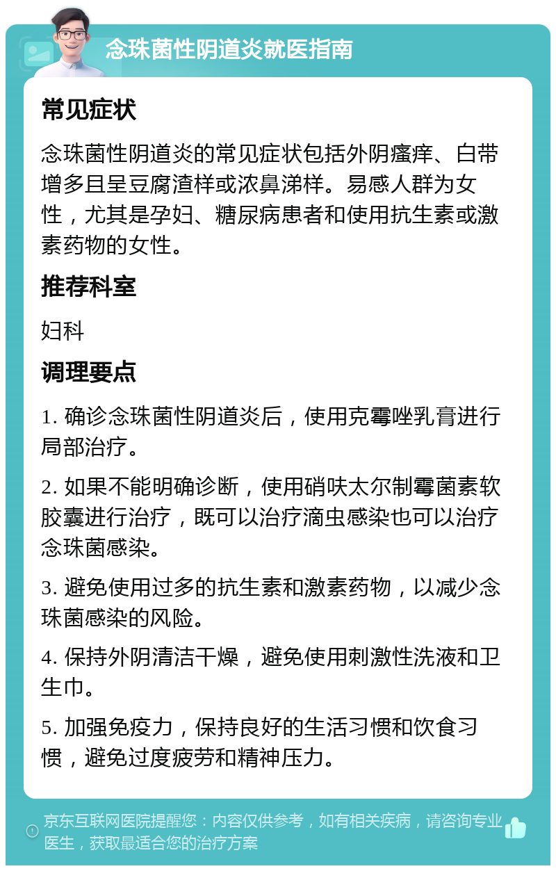 念珠菌性阴道炎就医指南 常见症状 念珠菌性阴道炎的常见症状包括外阴瘙痒、白带增多且呈豆腐渣样或浓鼻涕样。易感人群为女性，尤其是孕妇、糖尿病患者和使用抗生素或激素药物的女性。 推荐科室 妇科 调理要点 1. 确诊念珠菌性阴道炎后，使用克霉唑乳膏进行局部治疗。 2. 如果不能明确诊断，使用硝呋太尔制霉菌素软胶囊进行治疗，既可以治疗滴虫感染也可以治疗念珠菌感染。 3. 避免使用过多的抗生素和激素药物，以减少念珠菌感染的风险。 4. 保持外阴清洁干燥，避免使用刺激性洗液和卫生巾。 5. 加强免疫力，保持良好的生活习惯和饮食习惯，避免过度疲劳和精神压力。