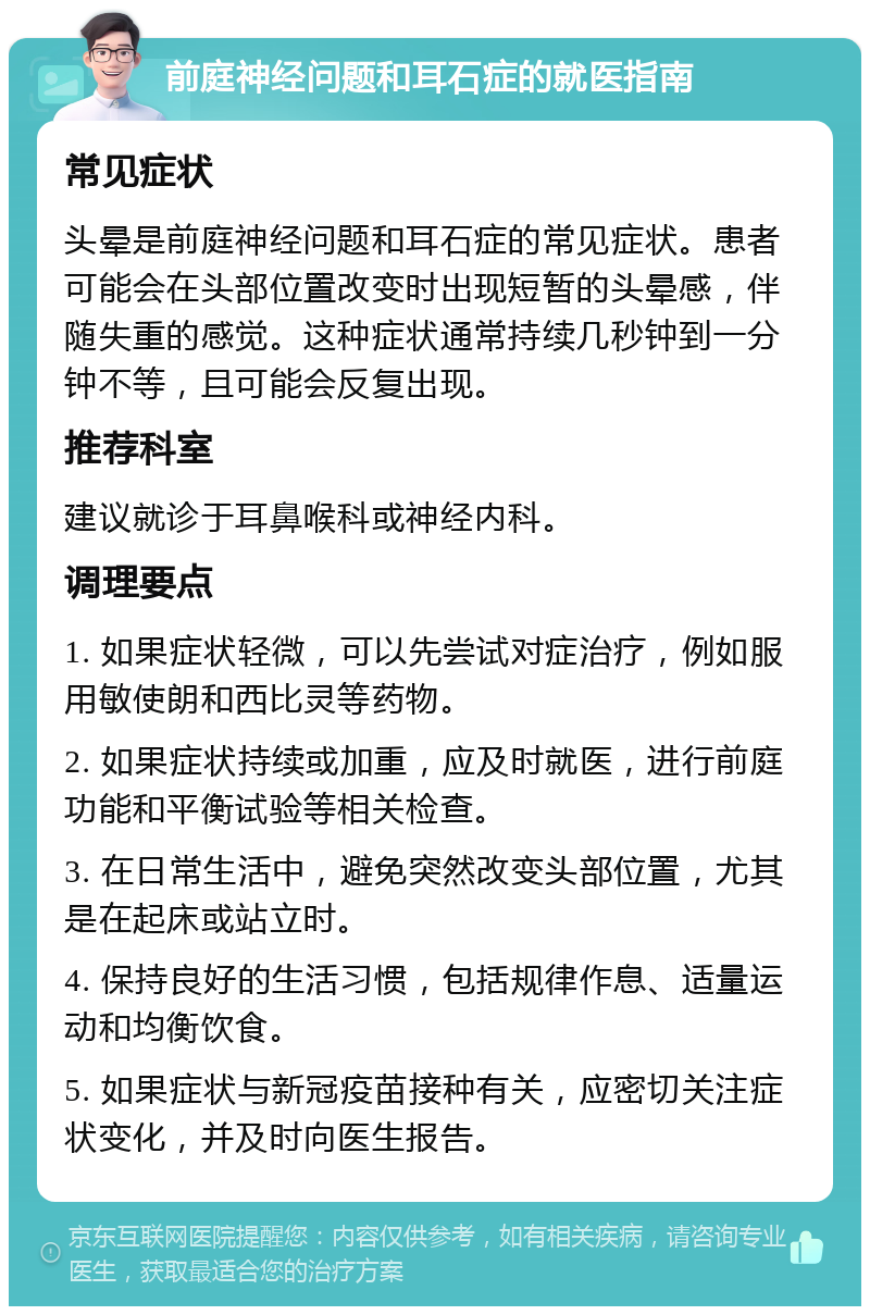 前庭神经问题和耳石症的就医指南 常见症状 头晕是前庭神经问题和耳石症的常见症状。患者可能会在头部位置改变时出现短暂的头晕感，伴随失重的感觉。这种症状通常持续几秒钟到一分钟不等，且可能会反复出现。 推荐科室 建议就诊于耳鼻喉科或神经内科。 调理要点 1. 如果症状轻微，可以先尝试对症治疗，例如服用敏使朗和西比灵等药物。 2. 如果症状持续或加重，应及时就医，进行前庭功能和平衡试验等相关检查。 3. 在日常生活中，避免突然改变头部位置，尤其是在起床或站立时。 4. 保持良好的生活习惯，包括规律作息、适量运动和均衡饮食。 5. 如果症状与新冠疫苗接种有关，应密切关注症状变化，并及时向医生报告。