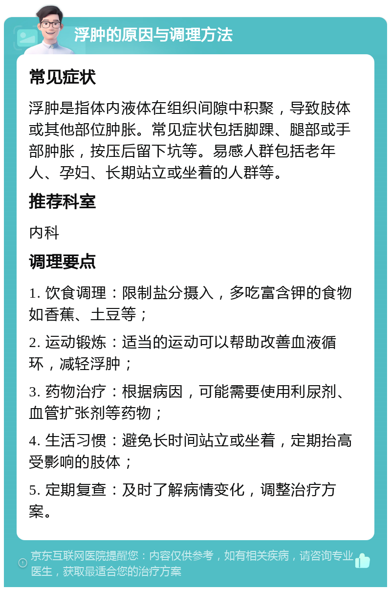 浮肿的原因与调理方法 常见症状 浮肿是指体内液体在组织间隙中积聚，导致肢体或其他部位肿胀。常见症状包括脚踝、腿部或手部肿胀，按压后留下坑等。易感人群包括老年人、孕妇、长期站立或坐着的人群等。 推荐科室 内科 调理要点 1. 饮食调理：限制盐分摄入，多吃富含钾的食物如香蕉、土豆等； 2. 运动锻炼：适当的运动可以帮助改善血液循环，减轻浮肿； 3. 药物治疗：根据病因，可能需要使用利尿剂、血管扩张剂等药物； 4. 生活习惯：避免长时间站立或坐着，定期抬高受影响的肢体； 5. 定期复查：及时了解病情变化，调整治疗方案。