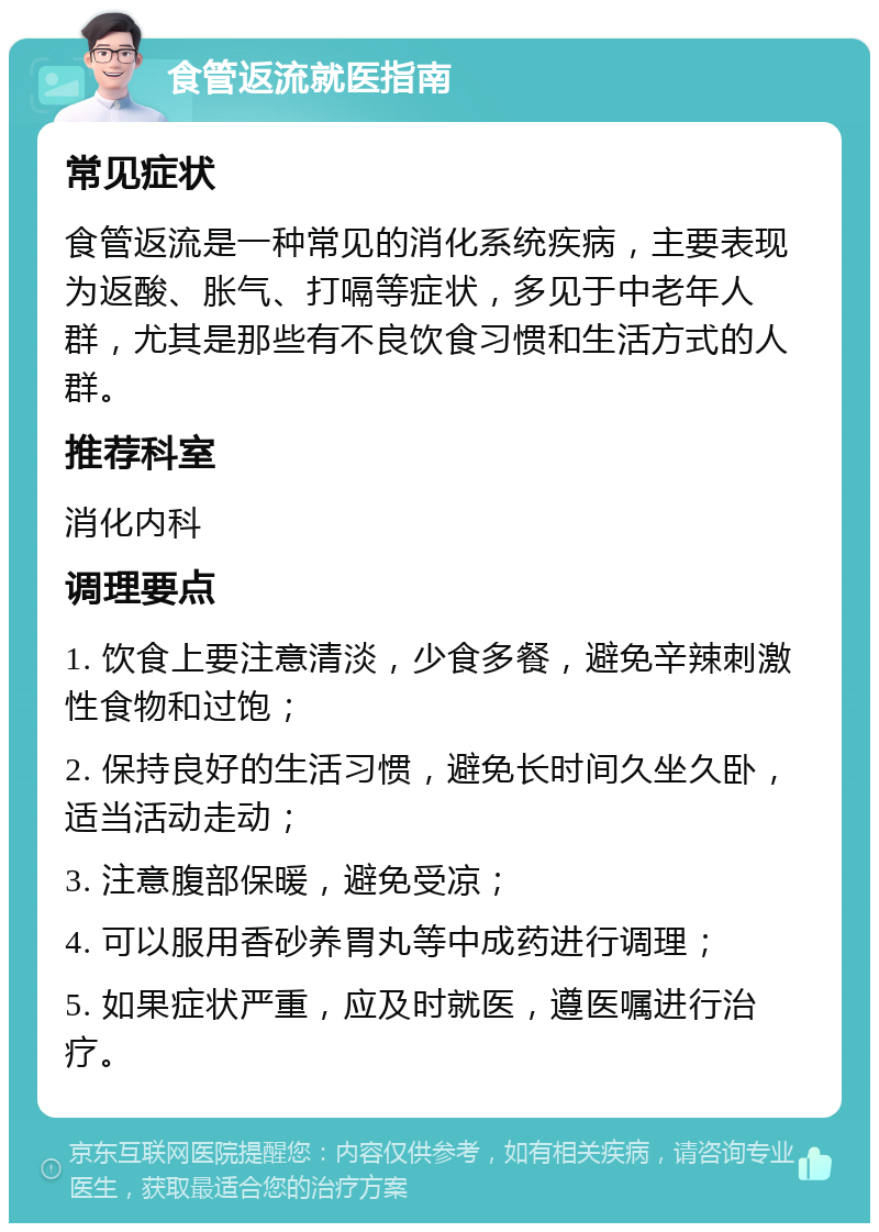 食管返流就医指南 常见症状 食管返流是一种常见的消化系统疾病，主要表现为返酸、胀气、打嗝等症状，多见于中老年人群，尤其是那些有不良饮食习惯和生活方式的人群。 推荐科室 消化内科 调理要点 1. 饮食上要注意清淡，少食多餐，避免辛辣刺激性食物和过饱； 2. 保持良好的生活习惯，避免长时间久坐久卧，适当活动走动； 3. 注意腹部保暖，避免受凉； 4. 可以服用香砂养胃丸等中成药进行调理； 5. 如果症状严重，应及时就医，遵医嘱进行治疗。