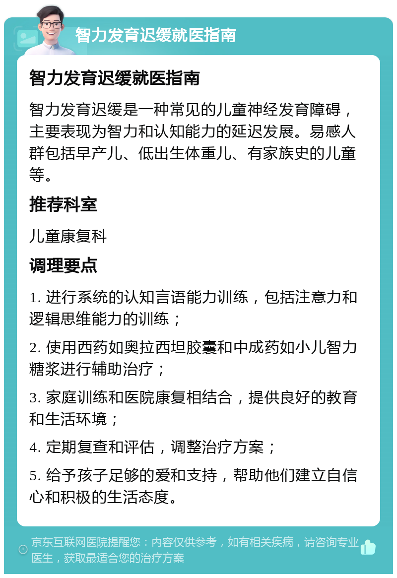 智力发育迟缓就医指南 智力发育迟缓就医指南 智力发育迟缓是一种常见的儿童神经发育障碍，主要表现为智力和认知能力的延迟发展。易感人群包括早产儿、低出生体重儿、有家族史的儿童等。 推荐科室 儿童康复科 调理要点 1. 进行系统的认知言语能力训练，包括注意力和逻辑思维能力的训练； 2. 使用西药如奥拉西坦胶囊和中成药如小儿智力糖浆进行辅助治疗； 3. 家庭训练和医院康复相结合，提供良好的教育和生活环境； 4. 定期复查和评估，调整治疗方案； 5. 给予孩子足够的爱和支持，帮助他们建立自信心和积极的生活态度。