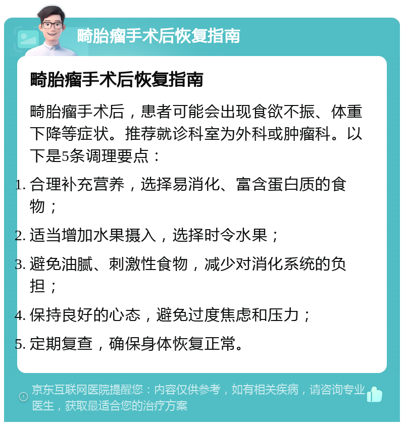 畸胎瘤手术后恢复指南 畸胎瘤手术后恢复指南 畸胎瘤手术后，患者可能会出现食欲不振、体重下降等症状。推荐就诊科室为外科或肿瘤科。以下是5条调理要点： 合理补充营养，选择易消化、富含蛋白质的食物； 适当增加水果摄入，选择时令水果； 避免油腻、刺激性食物，减少对消化系统的负担； 保持良好的心态，避免过度焦虑和压力； 定期复查，确保身体恢复正常。