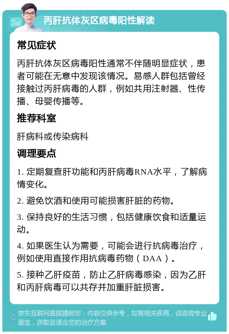 丙肝抗体灰区病毒阳性解读 常见症状 丙肝抗体灰区病毒阳性通常不伴随明显症状，患者可能在无意中发现该情况。易感人群包括曾经接触过丙肝病毒的人群，例如共用注射器、性传播、母婴传播等。 推荐科室 肝病科或传染病科 调理要点 1. 定期复查肝功能和丙肝病毒RNA水平，了解病情变化。 2. 避免饮酒和使用可能损害肝脏的药物。 3. 保持良好的生活习惯，包括健康饮食和适量运动。 4. 如果医生认为需要，可能会进行抗病毒治疗，例如使用直接作用抗病毒药物（DAA）。 5. 接种乙肝疫苗，防止乙肝病毒感染，因为乙肝和丙肝病毒可以共存并加重肝脏损害。