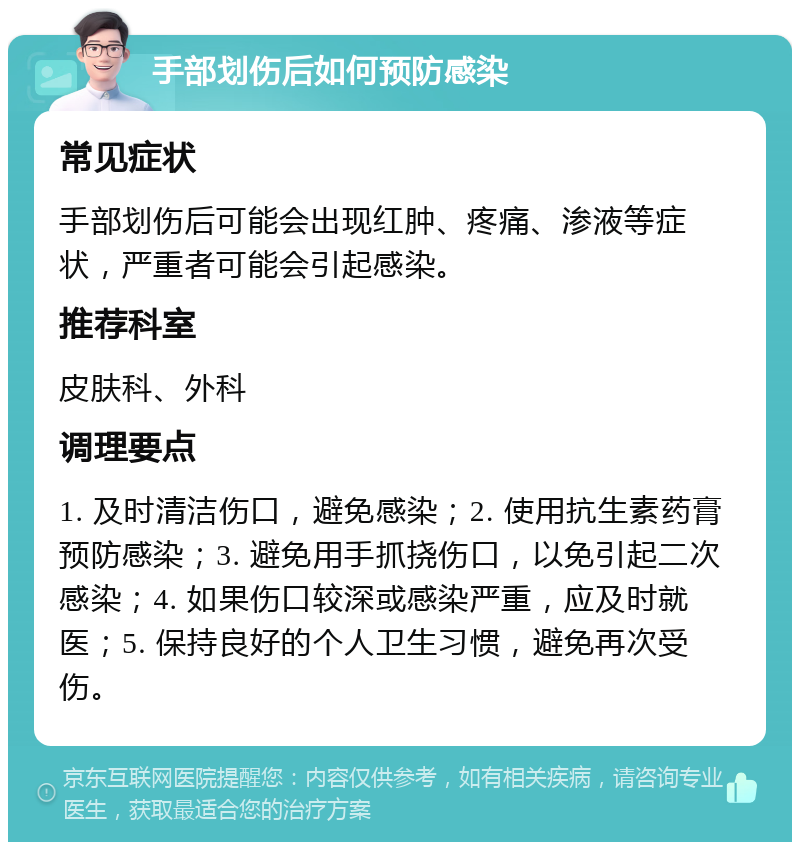 手部划伤后如何预防感染 常见症状 手部划伤后可能会出现红肿、疼痛、渗液等症状，严重者可能会引起感染。 推荐科室 皮肤科、外科 调理要点 1. 及时清洁伤口，避免感染；2. 使用抗生素药膏预防感染；3. 避免用手抓挠伤口，以免引起二次感染；4. 如果伤口较深或感染严重，应及时就医；5. 保持良好的个人卫生习惯，避免再次受伤。