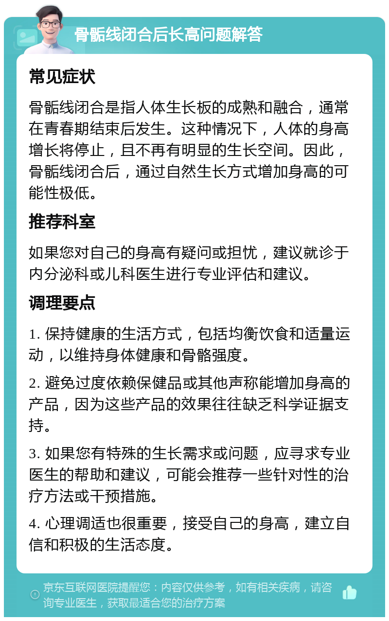 骨骺线闭合后长高问题解答 常见症状 骨骺线闭合是指人体生长板的成熟和融合，通常在青春期结束后发生。这种情况下，人体的身高增长将停止，且不再有明显的生长空间。因此，骨骺线闭合后，通过自然生长方式增加身高的可能性极低。 推荐科室 如果您对自己的身高有疑问或担忧，建议就诊于内分泌科或儿科医生进行专业评估和建议。 调理要点 1. 保持健康的生活方式，包括均衡饮食和适量运动，以维持身体健康和骨骼强度。 2. 避免过度依赖保健品或其他声称能增加身高的产品，因为这些产品的效果往往缺乏科学证据支持。 3. 如果您有特殊的生长需求或问题，应寻求专业医生的帮助和建议，可能会推荐一些针对性的治疗方法或干预措施。 4. 心理调适也很重要，接受自己的身高，建立自信和积极的生活态度。