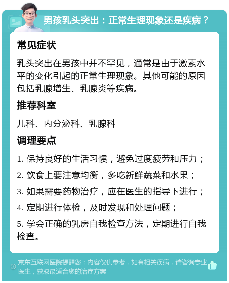 男孩乳头突出：正常生理现象还是疾病？ 常见症状 乳头突出在男孩中并不罕见，通常是由于激素水平的变化引起的正常生理现象。其他可能的原因包括乳腺增生、乳腺炎等疾病。 推荐科室 儿科、内分泌科、乳腺科 调理要点 1. 保持良好的生活习惯，避免过度疲劳和压力； 2. 饮食上要注意均衡，多吃新鲜蔬菜和水果； 3. 如果需要药物治疗，应在医生的指导下进行； 4. 定期进行体检，及时发现和处理问题； 5. 学会正确的乳房自我检查方法，定期进行自我检查。