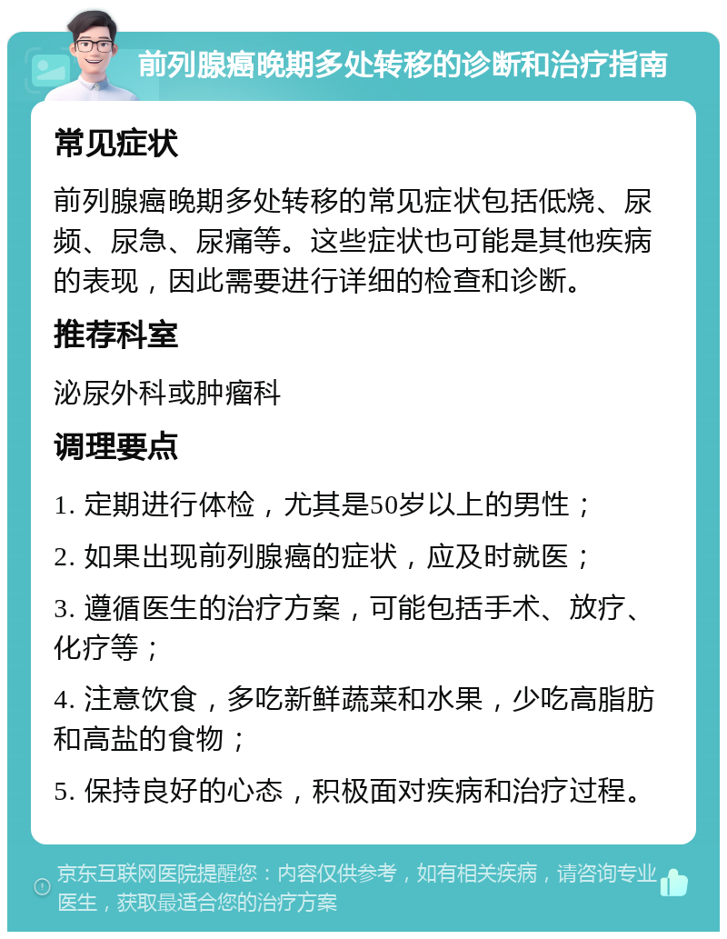 前列腺癌晚期多处转移的诊断和治疗指南 常见症状 前列腺癌晚期多处转移的常见症状包括低烧、尿频、尿急、尿痛等。这些症状也可能是其他疾病的表现，因此需要进行详细的检查和诊断。 推荐科室 泌尿外科或肿瘤科 调理要点 1. 定期进行体检，尤其是50岁以上的男性； 2. 如果出现前列腺癌的症状，应及时就医； 3. 遵循医生的治疗方案，可能包括手术、放疗、化疗等； 4. 注意饮食，多吃新鲜蔬菜和水果，少吃高脂肪和高盐的食物； 5. 保持良好的心态，积极面对疾病和治疗过程。