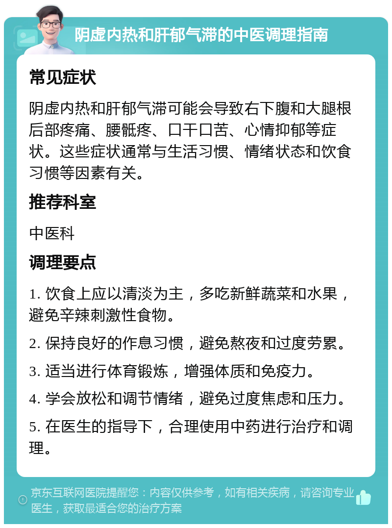 阴虚内热和肝郁气滞的中医调理指南 常见症状 阴虚内热和肝郁气滞可能会导致右下腹和大腿根后部疼痛、腰骶疼、口干口苦、心情抑郁等症状。这些症状通常与生活习惯、情绪状态和饮食习惯等因素有关。 推荐科室 中医科 调理要点 1. 饮食上应以清淡为主，多吃新鲜蔬菜和水果，避免辛辣刺激性食物。 2. 保持良好的作息习惯，避免熬夜和过度劳累。 3. 适当进行体育锻炼，增强体质和免疫力。 4. 学会放松和调节情绪，避免过度焦虑和压力。 5. 在医生的指导下，合理使用中药进行治疗和调理。