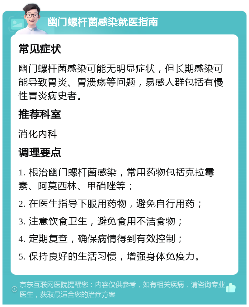 幽门螺杆菌感染就医指南 常见症状 幽门螺杆菌感染可能无明显症状，但长期感染可能导致胃炎、胃溃疡等问题，易感人群包括有慢性胃炎病史者。 推荐科室 消化内科 调理要点 1. 根治幽门螺杆菌感染，常用药物包括克拉霉素、阿莫西林、甲硝唑等； 2. 在医生指导下服用药物，避免自行用药； 3. 注意饮食卫生，避免食用不洁食物； 4. 定期复查，确保病情得到有效控制； 5. 保持良好的生活习惯，增强身体免疫力。