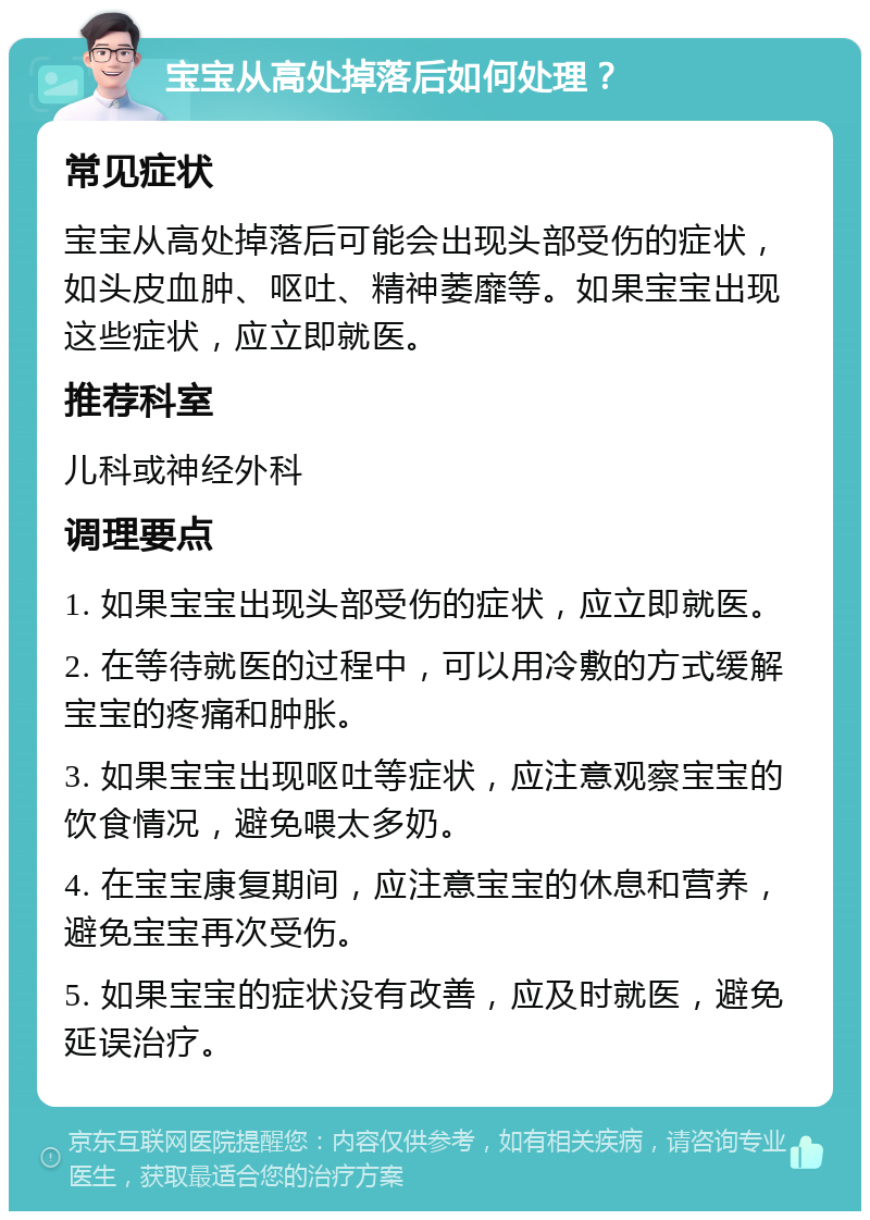 宝宝从高处掉落后如何处理？ 常见症状 宝宝从高处掉落后可能会出现头部受伤的症状，如头皮血肿、呕吐、精神萎靡等。如果宝宝出现这些症状，应立即就医。 推荐科室 儿科或神经外科 调理要点 1. 如果宝宝出现头部受伤的症状，应立即就医。 2. 在等待就医的过程中，可以用冷敷的方式缓解宝宝的疼痛和肿胀。 3. 如果宝宝出现呕吐等症状，应注意观察宝宝的饮食情况，避免喂太多奶。 4. 在宝宝康复期间，应注意宝宝的休息和营养，避免宝宝再次受伤。 5. 如果宝宝的症状没有改善，应及时就医，避免延误治疗。