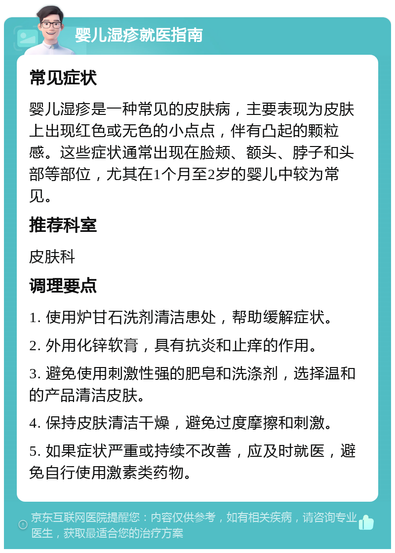 婴儿湿疹就医指南 常见症状 婴儿湿疹是一种常见的皮肤病，主要表现为皮肤上出现红色或无色的小点点，伴有凸起的颗粒感。这些症状通常出现在脸颊、额头、脖子和头部等部位，尤其在1个月至2岁的婴儿中较为常见。 推荐科室 皮肤科 调理要点 1. 使用炉甘石洗剂清洁患处，帮助缓解症状。 2. 外用化锌软膏，具有抗炎和止痒的作用。 3. 避免使用刺激性强的肥皂和洗涤剂，选择温和的产品清洁皮肤。 4. 保持皮肤清洁干燥，避免过度摩擦和刺激。 5. 如果症状严重或持续不改善，应及时就医，避免自行使用激素类药物。