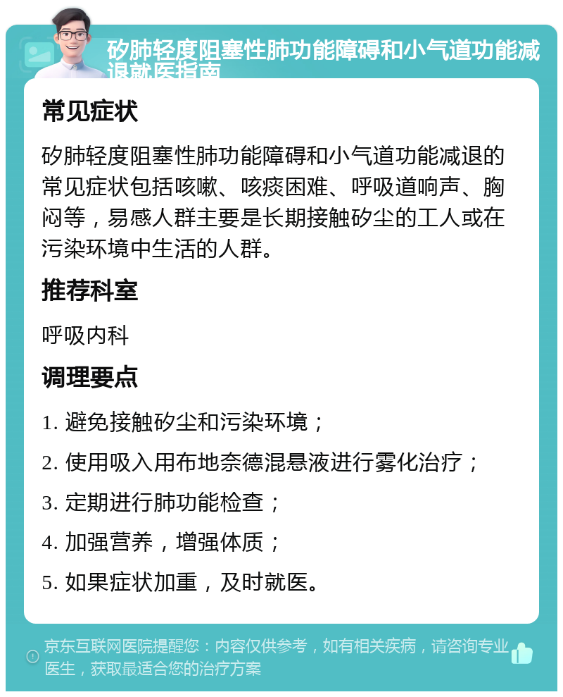 矽肺轻度阻塞性肺功能障碍和小气道功能减退就医指南 常见症状 矽肺轻度阻塞性肺功能障碍和小气道功能减退的常见症状包括咳嗽、咳痰困难、呼吸道响声、胸闷等，易感人群主要是长期接触矽尘的工人或在污染环境中生活的人群。 推荐科室 呼吸内科 调理要点 1. 避免接触矽尘和污染环境； 2. 使用吸入用布地奈德混悬液进行雾化治疗； 3. 定期进行肺功能检查； 4. 加强营养，增强体质； 5. 如果症状加重，及时就医。