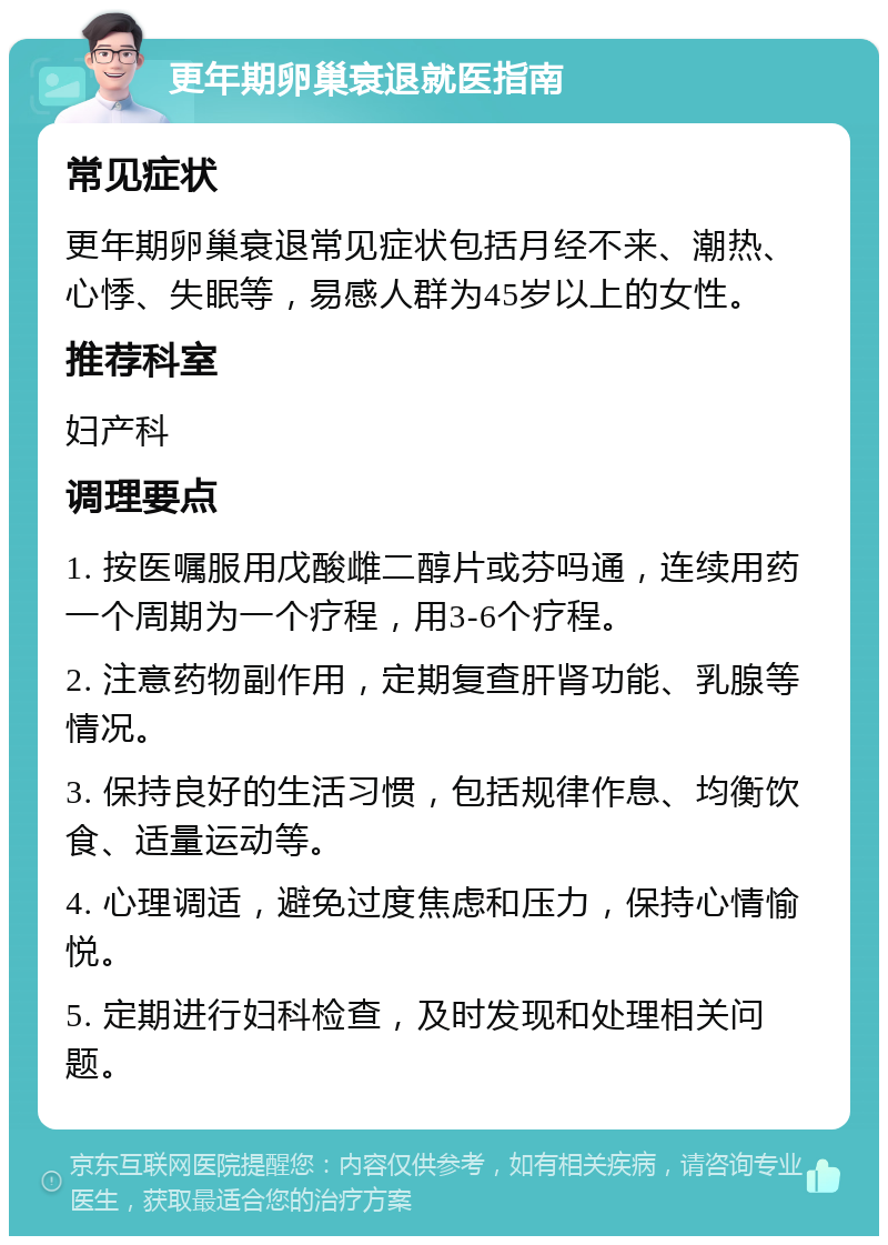 更年期卵巢衰退就医指南 常见症状 更年期卵巢衰退常见症状包括月经不来、潮热、心悸、失眠等，易感人群为45岁以上的女性。 推荐科室 妇产科 调理要点 1. 按医嘱服用戊酸雌二醇片或芬吗通，连续用药一个周期为一个疗程，用3-6个疗程。 2. 注意药物副作用，定期复查肝肾功能、乳腺等情况。 3. 保持良好的生活习惯，包括规律作息、均衡饮食、适量运动等。 4. 心理调适，避免过度焦虑和压力，保持心情愉悦。 5. 定期进行妇科检查，及时发现和处理相关问题。