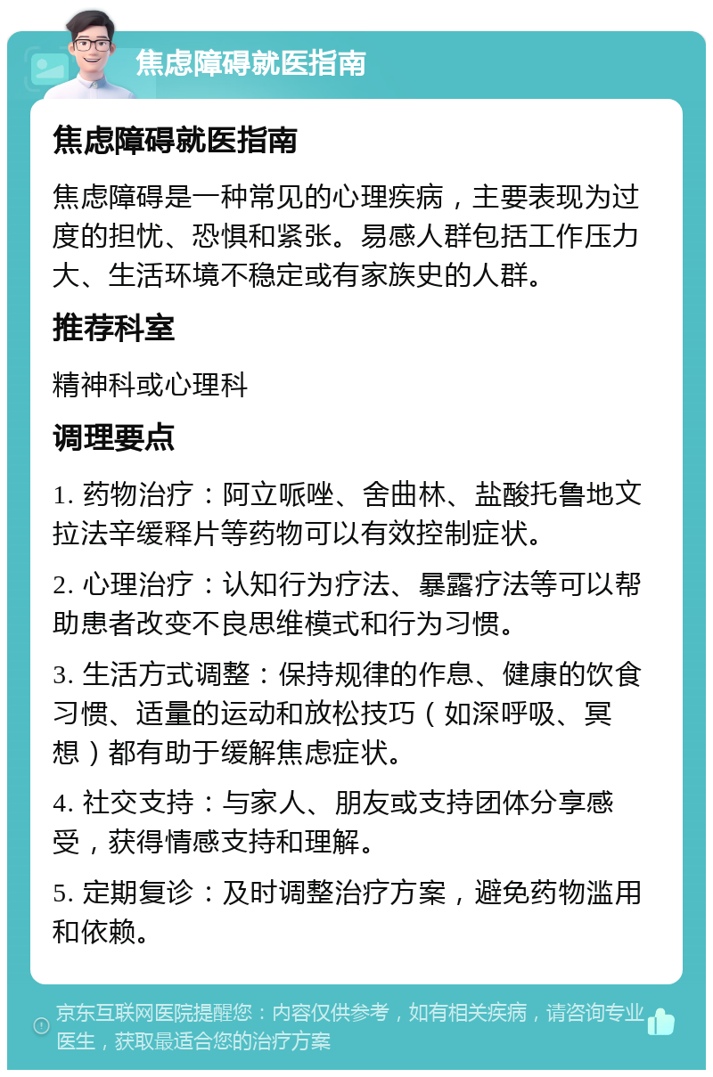 焦虑障碍就医指南 焦虑障碍就医指南 焦虑障碍是一种常见的心理疾病，主要表现为过度的担忧、恐惧和紧张。易感人群包括工作压力大、生活环境不稳定或有家族史的人群。 推荐科室 精神科或心理科 调理要点 1. 药物治疗：阿立哌唑、舍曲林、盐酸托鲁地文拉法辛缓释片等药物可以有效控制症状。 2. 心理治疗：认知行为疗法、暴露疗法等可以帮助患者改变不良思维模式和行为习惯。 3. 生活方式调整：保持规律的作息、健康的饮食习惯、适量的运动和放松技巧（如深呼吸、冥想）都有助于缓解焦虑症状。 4. 社交支持：与家人、朋友或支持团体分享感受，获得情感支持和理解。 5. 定期复诊：及时调整治疗方案，避免药物滥用和依赖。