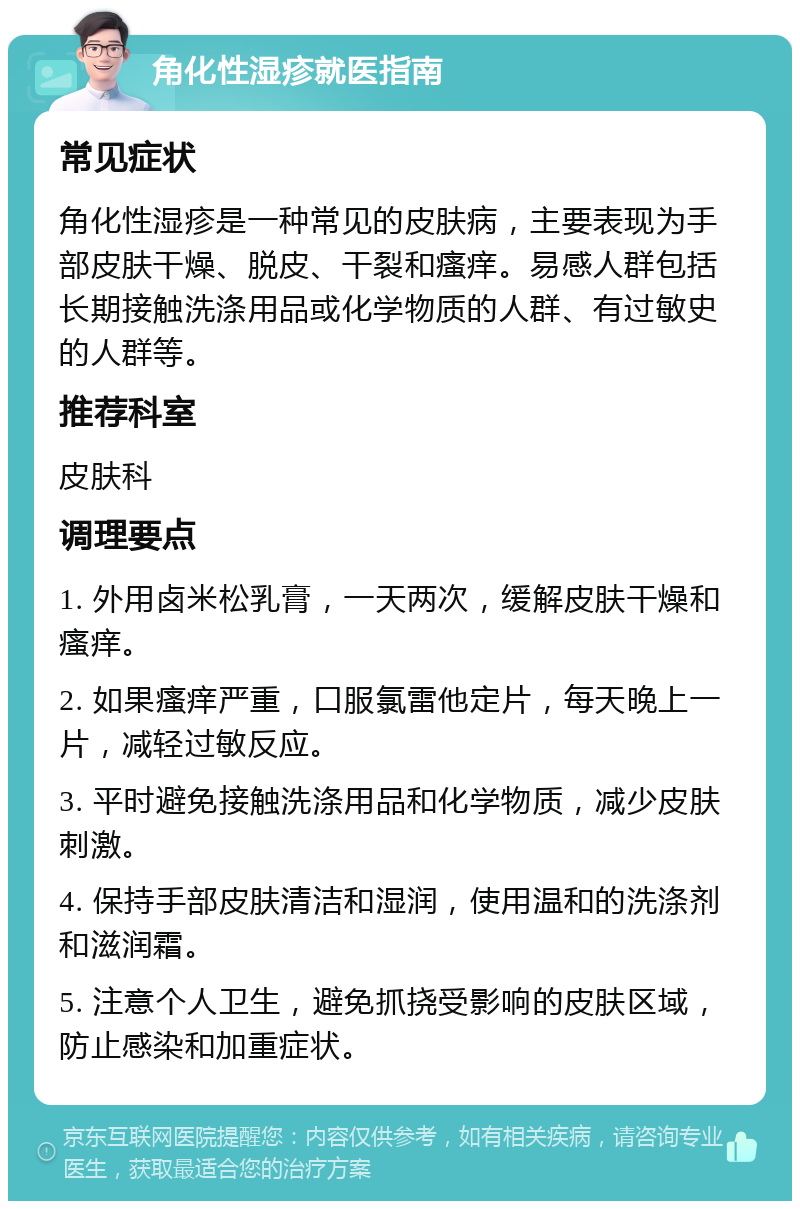 角化性湿疹就医指南 常见症状 角化性湿疹是一种常见的皮肤病，主要表现为手部皮肤干燥、脱皮、干裂和瘙痒。易感人群包括长期接触洗涤用品或化学物质的人群、有过敏史的人群等。 推荐科室 皮肤科 调理要点 1. 外用卤米松乳膏，一天两次，缓解皮肤干燥和瘙痒。 2. 如果瘙痒严重，口服氯雷他定片，每天晚上一片，减轻过敏反应。 3. 平时避免接触洗涤用品和化学物质，减少皮肤刺激。 4. 保持手部皮肤清洁和湿润，使用温和的洗涤剂和滋润霜。 5. 注意个人卫生，避免抓挠受影响的皮肤区域，防止感染和加重症状。