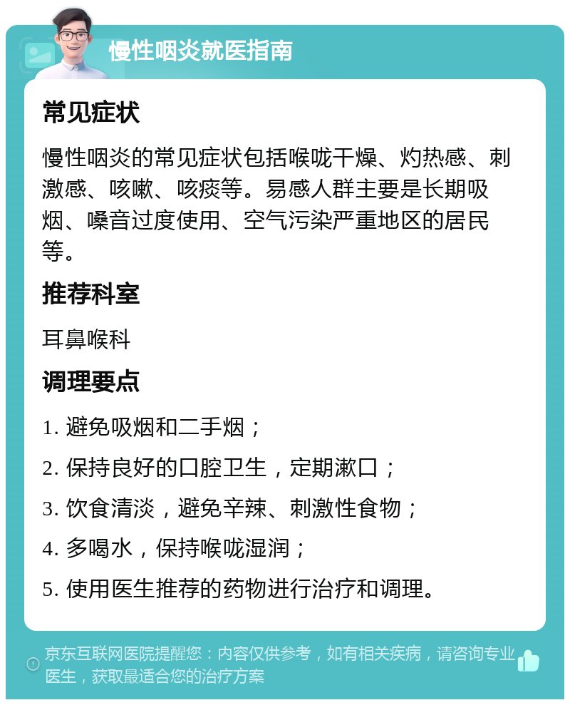 慢性咽炎就医指南 常见症状 慢性咽炎的常见症状包括喉咙干燥、灼热感、刺激感、咳嗽、咳痰等。易感人群主要是长期吸烟、嗓音过度使用、空气污染严重地区的居民等。 推荐科室 耳鼻喉科 调理要点 1. 避免吸烟和二手烟； 2. 保持良好的口腔卫生，定期漱口； 3. 饮食清淡，避免辛辣、刺激性食物； 4. 多喝水，保持喉咙湿润； 5. 使用医生推荐的药物进行治疗和调理。