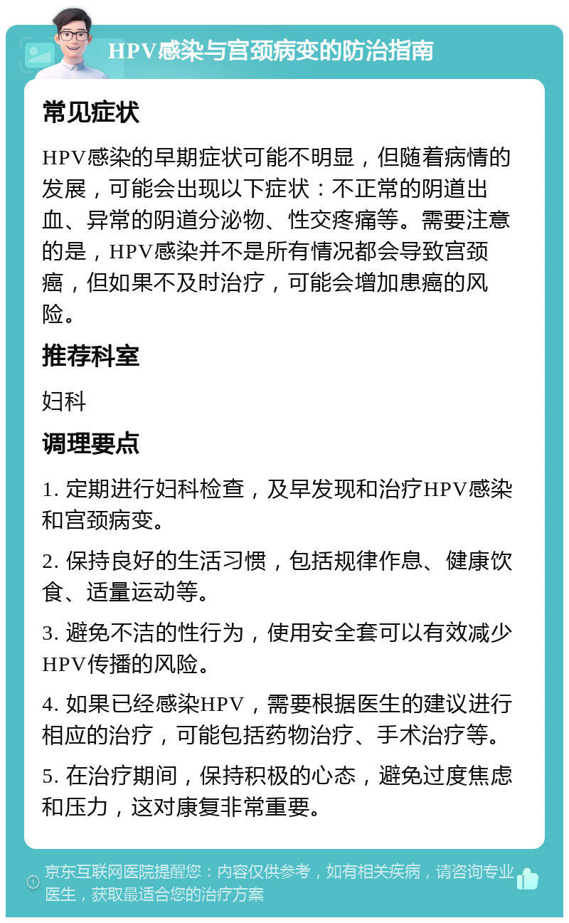 HPV感染与宫颈病变的防治指南 常见症状 HPV感染的早期症状可能不明显，但随着病情的发展，可能会出现以下症状：不正常的阴道出血、异常的阴道分泌物、性交疼痛等。需要注意的是，HPV感染并不是所有情况都会导致宫颈癌，但如果不及时治疗，可能会增加患癌的风险。 推荐科室 妇科 调理要点 1. 定期进行妇科检查，及早发现和治疗HPV感染和宫颈病变。 2. 保持良好的生活习惯，包括规律作息、健康饮食、适量运动等。 3. 避免不洁的性行为，使用安全套可以有效减少HPV传播的风险。 4. 如果已经感染HPV，需要根据医生的建议进行相应的治疗，可能包括药物治疗、手术治疗等。 5. 在治疗期间，保持积极的心态，避免过度焦虑和压力，这对康复非常重要。