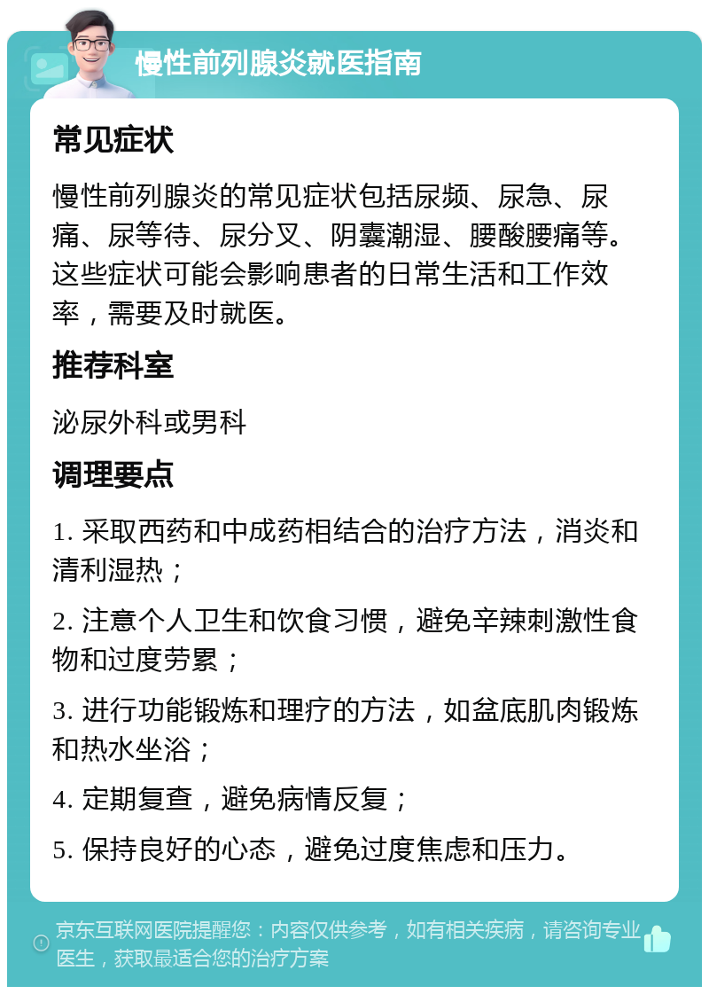 慢性前列腺炎就医指南 常见症状 慢性前列腺炎的常见症状包括尿频、尿急、尿痛、尿等待、尿分叉、阴囊潮湿、腰酸腰痛等。这些症状可能会影响患者的日常生活和工作效率，需要及时就医。 推荐科室 泌尿外科或男科 调理要点 1. 采取西药和中成药相结合的治疗方法，消炎和清利湿热； 2. 注意个人卫生和饮食习惯，避免辛辣刺激性食物和过度劳累； 3. 进行功能锻炼和理疗的方法，如盆底肌肉锻炼和热水坐浴； 4. 定期复查，避免病情反复； 5. 保持良好的心态，避免过度焦虑和压力。