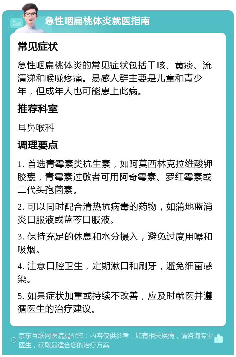 急性咽扁桃体炎就医指南 常见症状 急性咽扁桃体炎的常见症状包括干咳、黄痰、流清涕和喉咙疼痛。易感人群主要是儿童和青少年，但成年人也可能患上此病。 推荐科室 耳鼻喉科 调理要点 1. 首选青霉素类抗生素，如阿莫西林克拉维酸钾胶囊，青霉素过敏者可用阿奇霉素、罗红霉素或二代头孢菌素。 2. 可以同时配合清热抗病毒的药物，如蒲地蓝消炎口服液或蓝芩口服液。 3. 保持充足的休息和水分摄入，避免过度用嗓和吸烟。 4. 注意口腔卫生，定期漱口和刷牙，避免细菌感染。 5. 如果症状加重或持续不改善，应及时就医并遵循医生的治疗建议。