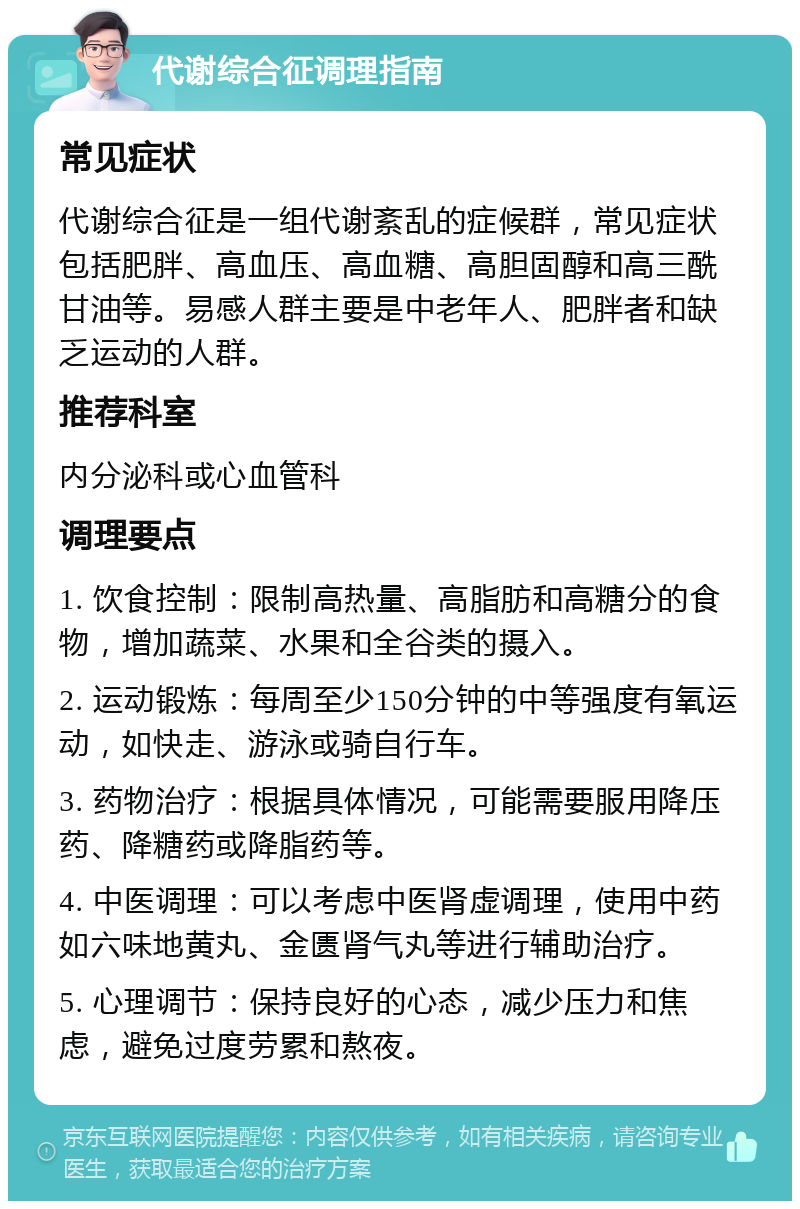 代谢综合征调理指南 常见症状 代谢综合征是一组代谢紊乱的症候群，常见症状包括肥胖、高血压、高血糖、高胆固醇和高三酰甘油等。易感人群主要是中老年人、肥胖者和缺乏运动的人群。 推荐科室 内分泌科或心血管科 调理要点 1. 饮食控制：限制高热量、高脂肪和高糖分的食物，增加蔬菜、水果和全谷类的摄入。 2. 运动锻炼：每周至少150分钟的中等强度有氧运动，如快走、游泳或骑自行车。 3. 药物治疗：根据具体情况，可能需要服用降压药、降糖药或降脂药等。 4. 中医调理：可以考虑中医肾虚调理，使用中药如六味地黄丸、金匮肾气丸等进行辅助治疗。 5. 心理调节：保持良好的心态，减少压力和焦虑，避免过度劳累和熬夜。